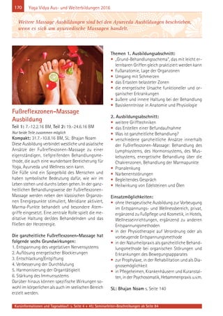 170
Kursinformationen und Tagesablauf: s. Seite 4 + 45; Seminarleiter-Beschreibungen ab Seite 84
Yoga Vidya Aus- und Weiterbildungen 2016
Fußreflexzonen-Massage
Ausbildung
Teil 1: 7.-12.2.16 BM, Teil 2: 19.-24.6.16 BM
Nur beide Teile zusammen möglich
Kompakt: 31.7.-10.8.16 BM, SL: Bhajan Noam
Diese Ausbildung verbindet westliche und asiatische
Ansätze der Fußreflexzonen-Massage zu einer
eigenständigen, tiefgreifenden Behandlungsme-
thode, die auch eine wunderbare Bereicherung für
Yoga, Ayurveda und Wellness sein kann.
Die Füße sind ein Spiegelbild des Menschen und
haben symbolische Bedeutung dafür, wie wir im
Leben stehen und durchs Leben gehen. In der ganz-
heitlichen Behandlungsweise der Fußreflexzonen-
Massage werden neben den klassischen Organzo-
nen Energiepunkte stimuliert, Meridiane aktiviert,
Marma-Punkte behandelt und besondere Atem-
griffe eingesetzt. Eine zentrale Rolle spielt die me-
ditative Haltung der/des Behandelnden und das
Fließen der Herzenergie.
Die ganzheitliche Fußreflexzonen-Massage hat
folgende sechs Grundwirkungen:
1. Entspannung des vegetativen Nervensystems
2. Auflösung energetischer Blockierungen
3. Entschlackung/Entgiftung
4. Verbesserung der Durchblutung
5. Harmonisierung der Organtätigkeit
6. Stärkung des Immunsystems
Darüber hinaus können spezifische Wirkungen so-
wohl im körperlichen als auch im seelischen Bereich
erzielt werden.
Themen 1. Ausbildungsabschnitt:
• „Grund-Behandlungsschema“, das mit leicht er-
lernbaren Griffen gleich praktiziert werden kann
• Fußanatomie, Lage der Organzonen
• Umgang mit Schmerzen
• das Ertasten belasteter Zonen
• die energetische Ursache funktioneller und or-
ganischer Erkrankungen
• äußere und innere Haltung bei der Behandlung
• Basiskenntnisse in Anatomie und Physiologie
2. Ausbildungsabschnitt:
• weitere Grifftechniken
• das Erstellen einer Befundaufnahme
• Was ist ganzheitliche Behandlung?
• verschiedene ganzheitliche Ansätze innerhalb
der Fußreflexzonen-Massage: Behandlung des
Lymphsystems, des Hormonsystems, des Mus-
kelsystems, energetische Behandlung über die
Chakrenzonen, Behandlung der Marmapunkte
• Pranalenkung
• Narbenentstörungen
• Begleitendes Gespräch
• Heilwirkung von Edelsteinen und Ölen
Einsatzmöglichkeiten:
• ohne therapeutische Ausbildung zur Vorbeugung
im Entspannungs- und Wellnessbereich, privat,
ergänzend zu Fußpflege und Kosmetik, in Hotels,
Wellnesseinrichtungen, ergänzend zu anderen
Entspannungsmethoden
• in der Physiotherapie auf Verordnung oder als
vorbeugende Entspannungsmethode
• in der Naturheilpraxis als ganzheitliche Behand-
lungsmethode bei organischen Störungen und
Erkrankungen des Bewegungsapparates
• zur Prophylaxe, in der Rehabilitation und als Dia-
gnosemöglichkeit
• in Pflegeheimen, Krankenhäusern und Kuranstal-
ten, in der Psychosomatik, Hebammenpraxis u.v.m.
SL: Bhajan Noam s. Seite 140
Weitere Massage Ausbildungen sind bei den Ayurveda Ausbildungen beschrieben,
wenn es sich um ayurvedische Massagen handelt.
 