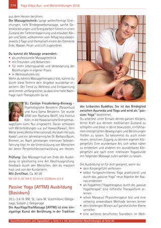 174
Kursinformationen und Tagesablauf: s. Seite 4 + 45; Seminarleiter-Beschreibungen ab Seite 84
Yoga Vidya Aus- und Weiterbildungen 2016
aus dem Herzen berühren.
Die Massagetechnik: Lange wellenförmige Strei-
chungen, tiefe Bindegewebsmassage, sanfte Ge-
lenklockerungen und Energiearbeit führen in einen
Zustand der Tiefenentspannung und erlauben Kör-
per und Seele, vollkommen vom Alltag loszulassen.
Jeweils 2 Tage sind thematisch einem der Elemente
Erde, Wasser, Feuer und Luft zugeordnet.
Du kannst die Massage anwenden:
• als professionelle Massagetechnik
• mit Freunden und Bekannten
• für mehr Lebensqualität und Verbesserung der
Beziehungen in eigener Praxis
• in Wellnesshotels etc.
Wenn du bereits Massagetherapeut bist, kannst du
durch diese Technik dein Angebot wunderbar er-
weitern. Der Trend zu Wellness und Entspannung
wird immer umfangreicher, so dass eine hohe Nach-
frage nach Therapeuten da ist.
SL: Carolyn Freudenberg-Bierwag –
Psychologische Beraterin (Paracelsus)
und Aura-Soma Beraterin. Sie wurde
2000 von Rachana Wolff, Uta Institut
Köln, in die Hawaiianische Energiemas-
sage/Lomi-Lomi Nui eingeweiht. Daran schlossen
sich Weiterbildungen u.a. auf Hawaii/Kawai’i, Fern
Merle Jones (Aloha International), Ho’okahi Ho’oulu
Kawai’i und ein Jahrestraining bei Dr. Barbara Baum,
Bremen, an. Nach jahrelanger intensiver Selbster-
fahrung liegt ihr die Unterstützung von Menschen
bei deren Persönlichkeitsentwicklung am Herzen.
Prüfung: Das Massageritual am Ende der Ausbil-
dung ist gleichzeitig eine Art Abschlussprüfung.
Feedback durch den Menschen, den du massiert
hast und von der Kursleiterin.
Mit Zertifikat. Ca. 80 UE
MZ 597 €; DZ 704 €; EZ 814 €; S/Z/Womo 512 €
Passive Yoga (AYTM) Ausbildung
(Basiskurs)
20.3.-3.4.16 BM, SL: Lara-M. Vucemilovic-Geega-
nage, Subash J. Geeganage
Die AyurYogaThaiMassage (AYTM) ist eine ein-
zigartige Kunst der Berührung in der Tradition
des Leibarztes Buddhas. Sie ist das Bindeglied
zwischen Ayurveda und Yoga und wird als "pas-
sives Yoga" bezeichnet.
Du arbeitest unter Einsatz deines ganzen Körpers,
lernst Kraft aus deinem meditativen Zustand zu
schöpfen und diese in deine bewussten, einfühlsa-
men energetischen Bewegungen und Berührungen
fließen zu lassen. So bekommst du auch einen
neuen, sensitiven Zugang zu deinem eigenen Kör-
pergefühl. Eine wunderbare Art, sich selbst näher
zu entdecken und anderen ein wunderbares Kör-
pergefühl wie nach einer intensiven Yogastunde
mit folgender Massage zuteil werden zu lassen.
Die Ausbildung ist für dich geeignet, wenn du:
• dein Körpergefühl verfeinern
• selbst fortgeschrittenes Yoga praktizierst und
durch das „passive Yoga“ neue Aspekte der Asa-
nas entdecken
• als Yogalehrer / Yogatherapeut, durch die „passive
Yogatherapie“ eine hilfreiche Therapieform er-
lernen
• schon Masseur/ Physiotherapeut bist und eine
vielseitig anwendbare Methode kennen lernen
• dein bisheriges Wissen auf ganzheitlicher Ebene
vertiefen
• eine weiteres berufliches Standbein im Well-
 
