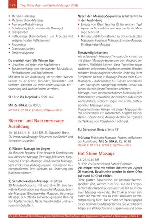 176
Zu jeder Aus- und Weiterbildung gehören Meditation, Mantra-Singen und Yogastunden. Tagesablauf + Abkürzungen s. Seite 4
Yoga Vidya Aus- und Weiterbildungen 2016
• Meridian-Massage
• Metamorphose-Massage
• Ayurveda-Mukabhyanga
• Rebalancing (tiefe strukturelle Massage)
• Energiearbeit
• Reflexologie (Kennenlernen und Arbeiten mit
entsprechenden Reflexzonen)
• Akupressur
• Craniosacralarbeit
• Gesichtsdiagnose
Du erwirbst ebenfalls Wissen über
• Ursachen und Arten von Kopfschmerz
• Zusammenhang von verspannter Muskulatur,
Fehlhaltungen und Kopfschmerz
Mit dem in der Ausbildung vermittelten Wissen
kannst du dir selbst, Freunden, Bekannten und
Klienten vielleicht zu mehr Lebensqualität, Ent-
spannung und Wohlbefinden verhelfen.
SL: Eric Vis Dieperink s. Seite 146
Mit Zertifikat. Ca. 80 UE
MZ 597 €; DZ 704 €; EZ 814 €; S/Z/Womo 512 €
Rücken- und Nackenmassage
Ausbildung
10.-15.4.16, 6.-11.11.16 BM, SL: Satyadevi Bretz
DulernstzweiMassage-Sequenzenausführlichund
kompetent zu geben:
1) Rücken-Massage im Liegen
30 Minuten-Sequenz: Eine bewährte Kombination
aus klassischer Massage (Petrisage, Friktionen, Klop-
fungen), Energie-Massage und Ayurveda Massage.
Sehr effektiv zur Vorbeugung und Heilung von Rü-
ckenproblemen. Sehr wirksam zur Linderung von
Rückenschmerzen.
2) Schulter-Nacken-Massage im Sitzen
20 Minuten-Sequenz, mit und ohne Öl: Eine be-
währte Kombination aus klassischer Massage, Ener-
gie-Massage, Bindegewebs-Massage, Ayurveda
Massage. Sehr effektiv zur Vorbeugung und Heilung
von Kopfschmerzen, Nackenbeschwerden und ver-
spannten Schultern.
Neben den Massage-Sequenzen selbst lernst du
in der Ausbildung:
• Einsatz von Ölen: Welches Öl für welchen Typ?
• Ayurveda Dosha-Lehre und was das für die Mas-
sage bedeutet
• Hintergrund-Informationen zu den eingesetzten
Massagen: klassische Massage, Energie-Massage,
Bindegewebs-Massage
Einsatzmöglichkeiten:
Als erfahrene/r Massage-Therapeut/in kannst du
mit diesen Massage-Sequenzen dein Angebot be-
reichern. Vielleicht können diese Techniken sogar
zu deinen beliebtesten Angeboten werden. Klienten
erwarten heutzutage eine schnelle Linderung ihrer
Symptome, so dass in Massage-Praxen meist Kurz-
Massagen – insbesondere für Rücken und Nacken
– am häufigsten nachgefragt werden. Genau das
kannst du mit diesen Techniken anbieten.
Massage-Laienkönnen nach dieser Ausbildung ihre
Mitmenschen verwöhnen, ihnen helfen sich wieder
wohlzufühlen, vielleicht sogar ihre ersten profes-
sionellen Massagen geben.
Yogalehrer/innen können mit diesen Massagen ih-
ren Teilnehmern ein zusätzliches Angebot bereit-
stellen. Gerade diese Massage-Techniken ergänzen
die Wirkung von Yogastunden sehr gut.
SL: Satyadevi Bretz s. Seite 131
Prüfung: Praktische Massage-Proben im Rahmen
der Ausbildung. Mit Zertifikat. Ca. 60 UE
MZ 443 €; DZ 519 €; EZ 598 €; S/Z/Womo 382 €
Hot Stone Massage
23.-28.10.16 BM
SL: Eric Vis Dieperink und Sabine Goldbach
Der Körper wird mit heißen Steinen und Jojoba
Öl massiert. Basaltsteine werden in einem Ofen
auf rund 60 Grad erhitzt.
Diese glatten Basaltsteine, die optimale Wärme-
speicher sind, werden zum Teil auf die Energie-
zentren des Körpers gelegt und zum Teil zur inten-
siven Massage verwendet. Die Chakras öffnen sich
durch die Wärme, was zu einer absoluten Tiefen-
entspannung führt. Das erhöht den Wirkungsgrad
dieser besonderen Massagetechnik. Sie verleiht dem
Körper ein Wohlgefühl an Entspannung und Beru-
 