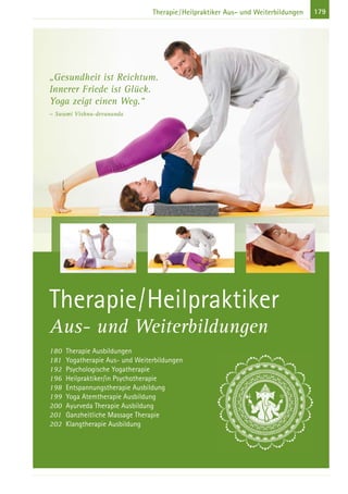 179Therapie/Heilpraktiker Aus- und Weiterbildungen
180 Therapie Ausbildungen
181 Yogatherapie Aus- und Weiterbildungen
192 Psychologische Yogatherapie
196 Heilpraktiker/in Psychotherapie
198 Entspannungstherapie Ausbildung
199 Yoga Atemtherapie Ausbildung
200 Ayurveda Therapie Ausbildung
201 Ganzheitliche Massage Therapie
202 Klangtherapie Ausbildung
Therapie/Heilpraktiker
Aus- und Weiterbildungen
„Gesundheit ist Reichtum.
Innerer Friede ist Glück.
Yoga zeigt einen Weg.“
~ Swami Vishnu-devananda
 