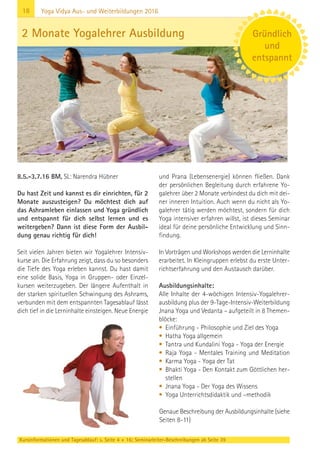 18
Kursinformationen und Tagesablauf: s. Seite 4 + 16; Seminarleiter-Beschreibungen ab Seite 39
Yoga Vidya Aus- und Weiterbildungen 2016
8.5.-3.7.16 BM, SL: Narendra Hübner
Du hast Zeit und kannst es dir einrichten, für 2
Monate auszusteigen? Du möchtest dich auf
das Ashramleben einlassen und Yoga gründlich
und entspannt für dich selbst lernen und es
weitergeben? Dann ist diese Form der Ausbil-
dung genau richtig für dich!
Seit vielen Jahren bieten wir Yogalehrer Intensiv-
kurse an. Die Erfahrung zeigt, dass du so besonders
die Tiefe des Yoga erleben kannst. Du hast damit
eine solide Basis, Yoga in Gruppen- oder Einzel-
kursen weiterzugeben. Der längere Aufenthalt in
der starken spirituellen Schwingung des Ashrams,
verbunden mit dem entspannten Tagesablauf lässt
dich tief in die Lerninhalte einsteigen. Neue Energie
und Prana (Lebensenergie) können fließen. Dank
der persönlichen Begleitung durch erfahrene Yo-
galehrer über 2 Monate verbindest du dich mit dei-
ner inneren Intuition. Auch wenn du nicht als Yo-
galehrer tätig werden möchtest, sondern für dich
Yoga intensiver erfahren willst, ist dieses Seminar
ideal für deine persönliche Entwicklung und Sinn-
findung.
In Vorträgen und Workshops werden die Lerninhalte
erarbeitet. In Kleingruppen erlebst du erste Unter-
richtserfahrung und den Austausch darüber.
Ausbildungsinhalte:
Alle Inhalte der 4-wöchigen Intensiv-Yogalehrer-
ausbildung plus der 9-Tage-Intensiv-Weiterbildung
Jnana Yoga und Vedanta – aufgeteilt in 8 Themen-
blöcke:
• Einführung - Philosophie und Ziel des Yoga
• Hatha Yoga allgemein
• Tantra und Kundalini Yoga - Yoga der Energie
• Raja Yoga - Mentales Training und Meditation
• Karma Yoga - Yoga der Tat
• Bhakti Yoga - Den Kontakt zum Göttlichen her-
stellen
• Jnana Yoga - Der Yoga des Wissens
• Yoga Unterrichtsdidaktik und –methodik
Genaue Beschreibung der Ausbildungsinhalte (siehe
Seiten 8-11)
2 Monate Yogalehrer Ausbildung Gründlich
und
entspannt
 