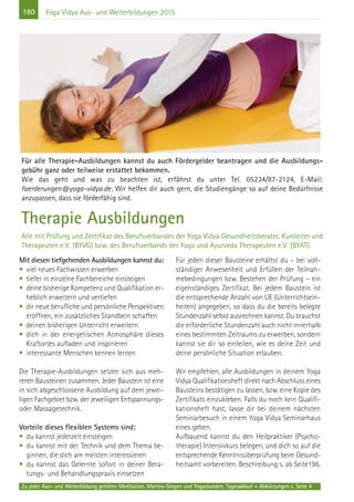180
Zu jeder Aus- und Weiterbildung gehören Meditation, Mantra-Singen und Yogastunden. Tagesablauf + Abkürzungen s. Seite 4
Yoga Vidya Aus- und Weiterbildungen 2015
Mit diesen tiefgehenden Ausbildungen kannst du:
• viel neues Fachwissen erwerben
• tiefer in einzelne Fachbereiche einsteigen
• deine bisherige Kompetenz und Qualifikation er-
heblich erweitern und vertiefen
• dir neue berufliche und persönliche Perspektiven
eröffnen, ein zusätzliches Standbein schaffen
• deinen bisherigen Unterricht erweitern
• dich in der energetischen Atmosphäre dieses
Kraftortes aufladen und inspirieren
• interessante Menschen kennen lernen
Die Therapie-Ausbildungen setzen sich aus meh-
reren Bausteinen zusammen. Jeder Baustein ist eine
in sich abgeschlossene Ausbildung auf dem jewei-
ligen Fachgebiet bzw. der jeweiligen Entspannungs-
oder Massagetechnik.
Vorteile dieses flexiblen Systems sind:
• du kannst jederzeit einsteigen
• du kannst mit der Technik und dem Thema be-
ginnen, die dich am meisten interessieren
• du kannst das Gelernte sofort in deiner Bera-
tungs- und Behandlungspraxis einsetzen
Für jeden dieser Bausteine erhältst du – bei voll-
ständiger Anwesenheit und Erfüllen der Teilnah-
mebedingungen bzw. Bestehen der Prüfung – ein
eigenständiges Zertifikat. Bei jedem Baustein ist
die entsprechende Anzahl von UE (Unterrichtsein-
heiten) angegeben, so dass du die bereits belegte
Stundenzahl selbst ausrechnen kannst. Du brauchst
die erforderliche Stundenzahl auch nicht innerhalb
eines bestimmten Zeitraums zu erwerben, sondern
kannst sie dir so einteilen, wie es deine Zeit und
deine persönliche Situation erlauben.
Wir empfehlen, alle Ausbildungen in deinem Yoga
Vidya Qualifikationsheft direkt nach Abschluss eines
Bausteins bestätigen zu lassen, bzw. eine Kopie des
Zertifikats einzukleben. Falls du noch kein Qualifi-
kationsheft hast, lasse dir bei deinem nächsten
Seminarbesuch in einem Yoga Vidya Seminarhaus
eines geben.
Aufbauend kannst du den Heilpraktiker (Psycho-
therapie) Intensivkurs belegen, und dich so auf die
entsprechende Kenntnisüberprüfung beim Gesund-
heitsamt vorbereiten. Beschreibung s. ab Seite196.
Für alle Therapie-Ausbildungen kannst du auch Fördergelder beantragen und die Ausbildungs-
gebühr ganz oder teilweise erstattet bekommen.
Wie das geht und was zu beachten ist, erfährst du unter Tel. 05234/87-2124, E-Mail:
foerderungen@yoga-vidya.de. Wir helfen dir auch gern, die Studiengänge so auf deine Bedürfnisse
anzupassen, dass sie förderfähig sind.
Therapie Ausbildungen
Alle mit Prüfung und Zertifikat des Berufsverbandes der Yoga Vidya Gesundheitsberater, Kursleiter und
Therapeuten e.V. (BYVG) bzw. des Berufsverbands der Yoga und Ayurveda Therapeuten e.V. (BYAT).
 