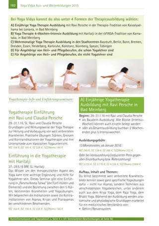 182
Kursinformationen und Tagesablauf: s. Seite 4 + 47; Seminarleiter-Beschreibungen ab Seite 90
Yoga Vidya Aus- und Weiterbildungen 2015
Yogatherapie-Info und Einführungsseminare:
Yogatherapie Einführung
mit Ravi und Claudia Persche
29.-31.1.16, SL: Ravi und Claudia Persche
Grundlagen und Wirkungsweise der Yoga Therapie
zur Heilung und Vorbeugung von weit verbreiteten
Krankheiten. Praktische Übungen. Stärken, Grenzen
und Kontraindikationen der Yogatherapie und ihre
Unterschiede zum klassischen Yogaunterricht.
MZ 164 €; DZ 195 €; EZ 226 €; S/Z/Womo 140 €
Einführung in die Yogatherapie
mit Harilalji
27.-29.5.16 BM, SL: Harilalji
Das Wissen um den therapeutischen Aspekt des
Yoga kann eine wichtige Ergänzung und Hilfe für
Yogalehrer sein. Dieses Seminar gibt eine Einfüh-
rung in „Pancha Kosha Tatwa“ (die Fünf-Hüllen und
Elemente) und die Beziehung zwischen den 5 Hül-
len, bestimmten Krankheiten und Yogaübungen.
Wir besprechen die Indikationen sowie die Kontra-
indikationen von Asanas, Kriyas und Pranayamas
bei verschiedenen Beschwerden.
MZ 164 €; DZ 195 €; EZ 226 €; S/Z/Womo 140 €
A) Einjährige Yogatherapie
Ausbildung mit Ravi Persche in
Bad Meinberg
Beginn: 29.-31.1.16 mit Ravi und Claudia Persche
• als Baustein-Ausbildung: Alle Blöcke (Intensiv-
Wochen) können auch einzeln belegt werden
• oder als Gesamtausbildung buchbar: 2 Wochen-
enden plus 5 Intensivwochen.
Ausbildungsgebühr
13 Monatsraten, ab Januar 2016:
MZ 290 €, DZ 338 €, EZ 388 €, S/Z/Womo 252 €
Oder bei Vorauszahlung (reduzierter Preis gegen-
über Einzelbuchung bzw. Ratenzahlung):
MZ 3.235 €, DZ 3.770 €, EZ 4.326 €, S/Z/Womo 2.808 €
Aufbau, Inhalt und Themen:
Du lernst bestimmte weit verbreitete Krankheits-
bilder kennen sowie ganz spezifische Yogaübungen
dafür – nicht nur Asanas, sondern Techniken aus
verschiedensten Yogabereichen, unter anderem
auch aus dem Kriya Yoga, dem Raja Yoga, dem
Bhakti Yoga. Während der Ausbildung werden ana-
tomische und physiologische Grundlagen erarbeitet
für ein medizinisches Verständnis von:
• Gehirn/Nervensystem
Bei Yoga Vidya kannst du also unter 4 Formen der Theapieausbildung wählen:
A) Einjährige Yoga Therapie Ausbildung mit Ravi Persche in der Therapie-Tradition von Kaivalyad-
hama bei Lonavla, in Bad Meinberg
B) Yoga Therapie 4-Wochen-Intensiv Ausbildung mit Harilalji in der sVYASA-Tradition von Karna-
taka, in Bad Meinberg
C) Mehrmonatige Yoga Therapie Ausbildung in den Stadtcentren Bayreuth, Berlin, Bonn, Bremen,
Dresden, Essen, Heidelberg, Karlsruhe, Konstanz, Nürnberg, Speyer, Tübingen
D) Für Angehörige von Heil- und Pflegeberufen, die schon Yogalehrer sind
E) Für Angehörige von Heil- und Pflegeberufen, die nicht Yogalehrer sind
 