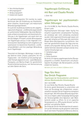 183Therapie/Heilpraktiker | Yogatherapie Ausbildungen
• Herz-Kreislaufsystem
• Atmungsorganen
• Verdauungssystem
• Endokrinem System
Im pathophysiologischen Teil erwirbst du exakte
Kenntnisse über die Entstehung von Krankheiten,
deren Ursachen, Auswirkungen und medizinische
Behandlungsmöglichkeiten.
Im Laufe der Ausbildung erstellst du drei yogathe-
rapeutische Diagnose- und Behandlungsprotokolle
an authentischen Fallbeispielen. Das erste Wochen-
ende umfasst eine praktische und theoretische Ein-
führung in die Yogatherapie und macht dich mit
den Grundlagen, Prinzipien und der Wirkungsweise
von Yogatherapie vertraut. In den folgenden 5 In-
tensivwochen beschäftigst du dich eingehend und
systematisch mit bestimmten Krankheits- und Be-
schwerdebildern und ihrer jeweiligen Behandlung
durch Yogatherapie.
Theorieteil mit Vorträgen, Workshops, in denen du
das Gelernte direkt umsetzt, praktischer Teil mit
Yogastunden – die inhaltlich auf die jeweilige spe-
zielle Thematik abgestimmt sind – sowie Meditation,
Pranayama und Mantra-Singen für ganzheitliche
Persönlichkeitsentwicklung und Harmonisierung
auf allen Ebenen des Seins.
Yogatherapie Einführung
mit Ravi und Claudia Persche
s. Seite 182
Yogatherapie bei psychosomati-
schen Störungen
10.-17.4.16 BM, SL: Ravi Persche, Claudia Persche,
Kirsten Lutter
Psychosomatische Störungen haben häufig ihre
Ursache in psychischen und physischen Traumata,
die verdrängt oder nicht vollständig verarbeitet
wurden. Viele organische Erkrankungen lassen sich
ganz oder teilweise auf Störungen des natürlichen
Körper-Geist-Gleichgewichts zurückführen. Hier
kann der ganzheitliche Ansatz des Yoga einen be-
sonders wirkungsvollen Beitrag leisten. Du lernst,
welche Techniken besonders wirksam sind bei chro-
nischen Erkrankungen wie:
• Schlafstörungen
• Migräne
• Stress-Syndrom
Du lernst, ein eigenes yogatherapeutisches Übungs-
programm zu erstellen. Anatomische und physio-
logische Grundlagen des Nervensystems und des
endokrinen Systems.
MZ 638 €; DZ 745 €; EZ 856 €; S/Z/Womo 553 €
Yoga fürs Herz:
Das Ornish Programm
Yogatherapie bei Herzkrankheiten und Arterio-
sklerose (Kardiovaskuläre Erkrankungen)
29.7.-5.8.16 BM
SL: Lutz Hertel, Ravi Persche, Claudia Persche
Du lernst, gezielt Herzkranke zu unterrichten und
ihnen die Grundzüge des erfolgreichen, wissen-
schaftlich erprobten Ornish Programms kompetent
beizubringen. Mit Hilfe dieses Behandlungsverfah-
rens ist es möglich, selbst hochgradige Verengungen
der Herzkranzgefäße ohne Operation oder Medi-
kamente wieder zu öffnen. Es ist ein yogisches
Herzprogramm zur „Öffnung des Herzens“ auf kör-
perlicher und seelischer Ebene.
Der Erfolg der Ornish-Herztherapie beruht wesent-
lich auf der Veränderung des gesamten Lebensstils.
Durch den hohen Praxisanteil erfährst du diese Le-
Anmeldeformular s. Seite 207. Info/Anmeldung Tel.: BM 05234/870, WW 02685/80020, NO 04426/9041610, AL 08361/925300
 