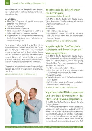 184
Zu jeder Aus- und Weiterbildung gehören Meditation, Mantra-Singen und Yogastunden. Tagesablauf + Abkürzungen s. Seite 4
Yoga Vidya Aus- und Weiterbildungen 2015
bensstiltherapie aus der Perspektive des Herzpa-
tienten, das heißt, du praktizierst alle Behandlungs-
methoden selbst.
Sie umfassen:
• „Herz-Yoga“-Programm mit speziell zusammen-
gestellten Yoga-Techniken
• Entspannungsübungen
• Stressmanagement-Techniken
• diätische Vorgaben mit vegetarischer Ernährung
• Tägliches körperliches Ausdauertraining
• Gruppengespräche unter psychologischer Leitung
für die innere Wandlung hin zu mehr Aufmerk-
samkeit und Mitgefühl
Ein besonderer Schwerpunkt liegt auf dem „Herz-
Yoga“-Programm. Du lernst den Aufbau der Übun-
gen, der Atmung und Meditation im „Herz-Yoga“
kennen und erfährst, welche Aspekte beim Unter-
richt mit Herzkranken besonders beachtet werden
müssen. Daneben wird unverzichtbares theoreti-
sches und praktisches Wissen auf den Gebieten der
Medizin, Psychologie und Ernährung vermittelt.
Diese Woche wird geleitet von dem führenden Spe-
zialisten des Ornish Programms in Deutschland,
Lutz Hertel.
MZ 669 €; DZ 776 €; EZ 887 €; S/Z/Womo 584 €
Yogatherapie bei Erkrankungen
der Atemorgane
(des respiratorischen Systems)
10.7.-17.7.16 BM, SL: Ravi Persche, Claudia Persche
Yoga-, Atem- und Kriya-Techniken sowie spezielle
Ernährungsempfehlungen bei:
• Asthma
• Bronchitis
• Nebenhöhlenentzündungen
• allergischem Schnupfen. Lerne diesen vorzubeu-
gen und wie du ihnen im Krankheitsfalle bei-
kommen kannst
MZ 638 €; DZ 745 €; EZ 856 €; S/Z/Womo 553 €
Yogatherapie bei Stoffwechsel-
störungen und Erkrankungen des
Verdauungssystems
12.6.-19.6.16 BM, SL: Ravi Persche, Claudia Persche
Dazu gehören weit verbreitete gesundheitliche Pro-
bleme wie Diabetes, Gastritis, Ulzera, Verstopfung,
Hämorrhoiden. Vom yogatherapeutischen Ansatz
behandeln wir diese mit:
• Ernährungsumstellung bzw. -plänen
• Kriya Übungen zur Befreiung von belastenden
Stoffwechsel-Rückständen und Giften
• Speziellen Asanas
• Speziellen Atemtechniken für Verdauungssystem
und -drüsen
• Möglichkeiten einer langfristigen gesünderen,
entspannteren Lebensführung
MZ 638 €; DZ 745 €; EZ 856 €; S/Z/Womo 553 €
Yogatherapie bei Rückenproblemen
und anderen Erkrankungen des
Stütz- und Bewegungsapparates
4.-11.3.16 BM, SL: Ravi Persche, Claudia Persche,
Wolfgang Kessler
Vor allem Rückenbeschwerden haben sich heutzu-
tage zu einer weit verbreiteten Volkskrankheit ent-
wickelt. Sie können die Lebensqualität erheblich
beeinträchtigen. Gerade hier bietet die Yogatherapie
mit einem gezielten Programm aus speziell ange-
passten Asanas, die wir in dieser Woche kennen ler-
nen und üben, beeindruckende und dauerhafte Heil-
 
