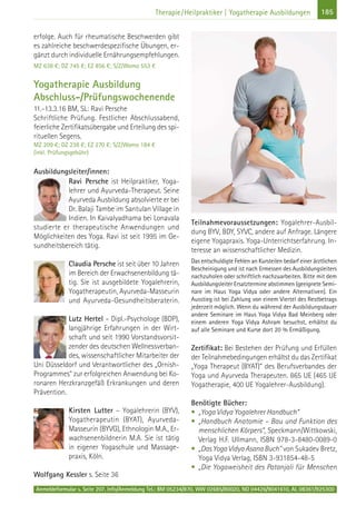 185Therapie/Heilpraktiker | Yogatherapie Ausbildungen
erfolge. Auch für rheumatische Beschwerden gibt
es zahlreiche beschwerdespezifische Übungen, er-
gänzt durch individuelle Ernährungsempfehlungen.
MZ 638 €; DZ 745 €; EZ 856 €; S/Z/Womo 553 €
Yogatherapie Ausbildung
Abschluss-/Prüfungswochenende
11.-13.3.16 BM, SL: Ravi Persche
Schriftliche Prüfung. Festlicher Abschlussabend,
feierliche Zertifikatsübergabe und Erteilung des spi-
rituellen Segens.
MZ 209 €; DZ 238 €; EZ 270 €; S/Z/Womo 184 €
(inkl. Prüfungsgebühr)
Ausbildungsleiter/innen:
Ravi Persche ist Heilpraktiker, Yoga-
lehrer und Ayurveda-Therapeut. Seine
Ayurveda Ausbildung absolvierte er bei
Dr. Balaji Tambe im Santulan Village in
Indien. In Kaivalyadhama bei Lonavala
studierte er therapeutische Anwendungen und
Möglichkeiten des Yoga. Ravi ist seit 1995 im Ge-
sundheitsbereich tätig.
Claudia Persche ist seit über 10 Jahren
im Bereich der Erwachsenenbildung tä-
tig. Sie ist ausgebildete Yogalehrerin,
Yogatherapeutin, Ayurveda-Masseurin
und Ayurveda-Gesundheitsberaterin.
Lutz Hertel – Dipl.-Psychologe (BDP),
langjährige Erfahrungen in der Wirt-
schaft und seit 1990 Vorstandsvorsit-
zender des deutschen Wellnessverban-
des, wissenschaftlicher Mitarbeiter der
Uni Düsseldorf und Verantwortlicher des „Ornish-
Programmes“ zur erfolgreichen Anwendung bei Ko-
ronaren Herzkranzgefäß Erkrankungen und deren
Prävention.
Kirsten Lutter – Yogalehrerin (BYV),
Yogatherapeutin (BYAT), Ayurveda-
Masseurin (BYVG), Ethnologin M.A., Er-
wachsenenbildnerin M.A. Sie ist tätig
in eigener Yogaschule und Massage-
praxis, Köln.
Wolfgang Kessler s. Seite 36
Teilnahmevoraussetzungen: Yogalehrer-Ausbil-
dung BYV, BDY, SYVC, andere auf Anfrage. Längere
eigene Yogapraxis. Yoga-Unterrichtserfahrung. In-
teresse an wissenschaftlicher Medizin.
Das entschuldigte Fehlen an Kursteilen bedarf einer ärztlichen
Bescheinigung und ist nach Ermessen des Ausbildungsleiters
nachzuholen oder schriftlich nachzuarbeiten. Bitte mit dem
Ausbildungsleiter Ersatztermine abstimmen (geeignete Semi-
nare im Haus Yoga Vidya oder andere Alternativen). Ein
Ausstieg ist bei Zahlung von einem Viertel des Restbetrags
jederzeit möglich. Wenn du während der Ausbildungsdauer
andere Seminare im Haus Yoga Vidya Bad Meinberg oder
einem anderen Yoga Vidya Ashram besuchst, erhältst du
auf alle Seminare und Kurse dort 20 % Ermäßigung.
Zertifikat: Bei Bestehen der Prüfung und Erfüllen
der Teilnahmebedingungen erhältst du das Zertifikat
„Yoga Therapeut (BYAT)“ des Berufsverbandes der
Yoga und Ayurveda Therapeuten. 865 UE (465 UE
Yogatherapie, 400 UE Yogalehrer-Ausbildung).
Benötigte Bücher:
• „Yoga Vidya Yogalehrer Handbuch“
• „Handbuch Anatomie – Bau und Funktion des
menschlichen Körpers“, Speckmann/Wittkowski,
Verlag H.F. Ullmann, ISBN 978-3-8480-0089-0
• „Das Yoga Vidya Asana Buch" von Sukadev Bretz,
Yoga Vidya Verlag, ISBN 3-931854-48-5
• „Die Yogaweisheit des Patanjali für Menschen
Anmeldeformular s. Seite 207. Info/Anmeldung Tel.: BM 05234/870, WW 02685/80020, NO 04426/9041610, AL 08361/925300
 