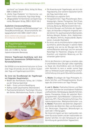 186 Yoga Vidya Aus- und Weiterbildungen 2015
von heute" von Sukadev Bretz, Verlag Via Nova,
ISBN 3-928632-81-7
• „Hatha Yoga Pradipika" mit Kommentar von
Swami Vishnu-devananda, Yoga Vidya Verlag
• „BhagavadGita"mit Kommentar von Swami Siva-
nanda, Mangalam Verlag, ISBN 3-92247-06-2
Zusätzliche Literaturempfehlung:
„Anatomie, Physiologie und Pathophysiologie" von
Thews/Mutschler/Vaupel, Wissenschaftliche Ver-
lagsgesellschaft mbH, ISBN 3-80471-616-4
Bücher erhältlich über www.yoga-vidya.de/shop oder vor
Ort im Shop bzw. im Buchhandel.
B) Yogatherapie Ausbildung
4-Wochen-Intensiv
26.6.-24.7.16 BM, SL: Harilalji
Englisch mit deutscher Übersetzung
Intensive Yogatherapie-Ausbildung nach dem
System des renommierten SVYASA-Instituts in
Karnataka/Südindien.
Die SVYASA ist eine berühmte Institution im Sinne
einer Yoga-Universität, die seit 25 Jahren Studien
über Yoga und Yogatherapie durchführt.
Du lernst das Grundkonzept der Yogatherapie
mit folgenden Hauptinhalten:
• Modell des Panchakosha Tattwa, der 5 Hüllen
aus der Taitariya Upanishad
• Aadhi – Stress und seine Bewältigung
• Aadhija vyadhi (psychosomat. Beschwerden)
• Psychosomatik/vedische Psychologie (Struktur
des Geistes, Wechselwirkung Psyche u. Körper)
• Die Anwendung der Yogatherapie, wie sie in der
Yoga Vasishta, einer weiteren klassischen Schrift
des Yoga, beschrieben wird
• Pathologie aus yogischer Sicht
• Therapietechniken: Yoga-Physiotherapie, Atem-
bewegungen, Asanas, Pranayamas, Shat Kriyas,
zyklische Entspannung, die Technik der Prana-
Lenkung, Beratung, Meditationstechniken etc.
• Du lernst Übungen und Techniken der Yogathe-
rapie, die besonders erfolgreich eingesetzt wer-
den können für: psychosomatische Beschwerden,
Asthma, Allergien, Rücken-, Knie-, Kopfschmer-
zen, Migräne, Arthritis, Angstzustände, Depres-
sionen, muskuläre Dystrophie
• Du lernst, wie du eine Konsultation zielgerichtet
durchführst, welche Übungen in welchen Fällen
angezeigt sind, wie du die Übungen dem Teil-
nehmer/Patienten beibringst und ihm wertvolle
Ratschläge für Prävention, Umgang mit seiner
Krankheit und möglichen Besserung von Be-
schwerden geben kannst
Ziel ist, den Patienten in die Lage zu versetzen, dass
er anschließend diese Übungen selbst regelmäßig
zu Hause übt. Anschließend, wenn die Krankheit
unter Kontrolle ist, kann er wieder normal Yoga
üben zur Verbesserung der Lebensqualität und Auf-
rechterhaltung eines guten Gesundheitszustandes.
1. Woche: Grundlagen der Yoga-Philosophie. In-
dische Schriften und Philosophiesysteme. Grund-
lagen des Unterrichtens von Yoga-Therapie.
2. und 3. Woche: Praktisches Erlernen und Üben
von versch. Techniken bei verschiedenen Problemen
und Krankheiten. Atembewegung. Spezielle Techniken.
Asanas. Pranayamas. Kriyas, die yogischen Reini-
gungstechniken, Cyclic Relaxation = zyklische Ent-
spannung, PCT= Prana Chanalizing Technique, Pra-
nalenkungstechniken, Meditationstechniken u.v.a.
4. Woche: Praktizieren des Gelernten, Gegenseiti-
ges Anleiten des Gelernten, Üben von Konsultatio-
nen, Beratungen, Diagnosen, Behandlungen zu
zweit oder in Kleingruppen.
Der Unterricht basiert auf dem traditionellen indi-
schen Gurukula-System und den traditionellen ve-
dischen Schriften mit dem Schwerpunkt auf der
Vermittlung der ganzheitlichen Yogaweisheit.
Kursinformationen und Tagesablauf: s. Seite 4 + 47; Seminarleiter-Beschreibungen ab Seite 90
 