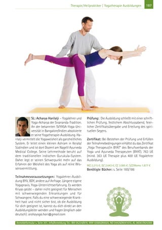 Anmeldeformular s. Seite 201. Info/Anmeldung Tel.: BM 05234/870, WW 02685/80020, NO 04426/9041610, AL 08361/925300
187Therapie/Heilpraktiker | Yogatherapie Ausbildungen
SL: Acharya Harilalji – Yogalehrer und
Yoga-Acharya der Sivananda-Tradition.
An der bekannten SVYASA-Yoga-Uni-
versität in Bangalore/Indien absolvierte
er seine Yogatherapie-Ausbildung. Ha-
rilalji vermittelt die Yogaweisheit als ganzheitliches
System. Er leitet einen kleinen Ashram in Kerala/
Südindien und ist dort Dozent am Nagelil Ayurveda
Medical College. Seine Lehrmethode beruht auf
dem traditionellen indischen Gurukula-System.
Daher legt er seinen Schwerpunkt mehr auf das
Erfahren der Weisheit des Yoga als auf reine Wis-
sensvermittlung.
Teilnahmevoraussetzungen: Yogalehrer-Ausbil-
dung BYV, BDY, andere auf Anfrage. Längere eigene
Yogapraxis. Yoga-Unterrichtserfahrung. Es werden
Kriyas geübt – daher nicht geeignet für Menschen
mit schwerwiegenden Erkrankungen und für
Schwangere. Falls du eine schwerwiegende Krank-
heit hast und nicht sicher bist, ob die Ausbildung
für dich geeignet ist, kannst du dich direkt an den
Ausbildungsleiter wenden und fragen (englisch oder
deutsch): arshayoga.hari@gmail.com
Prüfung: Die Ausbildung schließt mit einer schrift-
lichen Prüfung, festlichem Abschlussabend, feier-
licher Zertifikatsübergabe und Erteilung des spiri-
tuellen Segens.
Zertifikat: Bei Bestehen der Prüfung und Erfüllen
der Teilnahmebedingungen erhältst du das Zertifikat
„Yoga Therapeut/in BYAT“ des Berufsverbands der
Yoga und Ayurveda Therapeuten (BYAT). 763 UE
(mind. 363 UE Therapie plus 400 UE Yogalehrer
Ausbildung).
MZ 2.215 €; DZ 2.643 €; EZ 3.085 €; S/Z/Womo 1.877 €
Benötigte Bücher: s. Seite 185/186
 