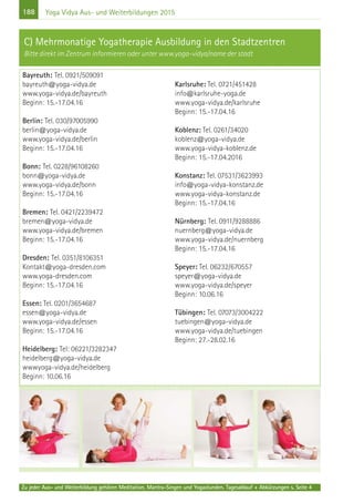 188
Zu jeder Aus- und Weiterbildung gehören Meditation, Mantra-Singen und Yogastunden. Tagesablauf + Abkürzungen s. Seite 4
Yoga Vidya Aus- und Weiterbildungen 2015
Bayreuth: Tel. 0921/509091
bayreuth@yoga-vidya.de
www.yoga-vidya.de/bayreuth
Beginn: 15.-17.04.16
Berlin: Tel. 030/97005990
berlin@yoga-vidya.de
www.yoga-vidya.de/berlin
Beginn: 15.-17.04.16
Bonn: Tel. 0228/96108260
bonn@yoga-vidya.de
www.yoga-vidya.de/bonn
Beginn: 15.-17.04.16
Bremen: Tel. 0421/2239472
bremen@yoga-vidya.de
www.yoga-vidya.de/bremen
Beginn: 15.-17.04.16
Dresden: Tel. 0351/8106351
Kontakt@yoga-dresden.com
www.yoga-dresden.com
Beginn: 15.-17.04.16
Essen: Tel. 0201/3654687
essen@yoga-vidya.de
www.yoga-vidya.de/essen
Beginn: 15.-17.04.16
Heidelberg: Tel: 06221/3282347
heidelberg@yoga-vidya.de
wwwyoga-vidya.de/heidelberg
Beginn: 10.06.16
Karlsruhe: Tel. 0721/451428
info@karlsruhe-yoga.de
www.yoga-vidya.de/karlsruhe
Beginn: 15.-17.04.16
Koblenz: Tel. 0261/34020
koblenz@yoga-vidya.de
www.yoga-vidya-koblenz.de
Beginn: 15.-17.04.2016
Konstanz: Tel. 07531/3623993
info@yoga-vidya-konstanz.de
www.yoga-vidya-konstanz.de
Beginn: 15.-17.04.16
Nürnberg: Tel. 0911/9288886
nuernberg@yoga-vidya.de
www.yoga-vidya.de/nuernberg
Beginn: 15.-17.04.16
Speyer: Tel. 06232/670557
speyer@yoga-vidya.de
www.yoga-vidya.de/speyer
Beginn: 10.06.16
Tübingen: Tel. 07073/3004222
tuebingen@yoga-vidya.de
www.yoga-vidya.de/tuebingen
Beginn: 27.-28.02.16
C) Mehrmonatige Yogatherapie Ausbildung in den Stadtzentren
Bitte direkt im Zentrum informieren oder unter www.yoga-vidya/name der stadt
 