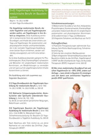 189Therapie/Heilpraktiker | Yogatherapie Ausbildungen
D+E) Yogatherapie Ausbildung für
medizinische Berufe im Baustein-
system
Beginn: 14.-28.2.16 BM
mit dem Yoga-Grundbaustein
Für Angehörige medizinischer Berufe, die
nicht Yogalehrer sind und Yogatherapeuten
werden wollen, um Yogatherapie in ihre Ar-
beit zu integrieren. Diese Ausbildung vermit-
telt in komprimierter Form die wesentlichen
Grundlagen und Inhalte des Unterrichtens von
Yoga und Yogatherapie. Die anatomischen und
physiologischen Inhalte und Krankheitsbilder,
die in der normalen Yogatherapie Ausbildung
einen breiten Raum einnehmen, werden voll-
ständig vorausgesetzt und nicht extra behan-
delt.
So ist diese Ausbildung besonders geeignet für Phy-
siotherapeuten, Ärzte, Krankenpfleger/-schwestern
und Menschen mit vergleichbaren medizinischen
Kenntnissen, um Wiederholungen zu vermeiden
und sich ganz auf die yogatherapeutischen Inhalte
konzentrieren zu können.
Die Ausbildung setzt sich zusammen aus
folgenden Bausteinen:
E1) Yoga-Grundbaustein der Yogatherapie Aus-
bildung für medizinische Berufe (s. Seite 190)
14.-28.2.16 BM, 14.-28.8.16 BM, ca. 200 UE
E2) Wahlweise Entspannungskursleiter, Atem-
kursleiter oder Spirituelle Lebensberater Aus-
bildung (s. Seiten 96, 102, 129).
Ca. 60 UE. Je nach deinen persönlichen Neigungen,
Bedürfnissen und Zeit.
E3) Yogatherapie Baustein der Yogatherapie
Ausbildung für medizinische Berufe (s. Seite 190)
22.5.-12.6.16 BM, SL: Mahashakti Engeln.
Teilnahmevoraussetzung für Baustein E3: Yoga-
Grundbaustein o. Yogalehrer Ausbildung. Ca. 240 UE
Nach Abschluss aller Teile reichst du uns deine
Nachweise ein und erhältst das Zertifikat „Yoga-
therapeut/in (BYAT)“.
Wir empfehlen, dir die Bausteine in deinem Yoga Vidya Qua-
lifikationsheft bescheinigen zu lassen oder eine Zertifikats-
kopie einzukleben. Wenn du noch kein Qualifikationsheft
hast, lasse dir bei einem deiner nächsten Besuche im Haus
Yoga Vidya eines geben.
Teilnahmevoraussetzungen:
1) Medizinischer Grundberuf wie Arzt, Heilpraktiker,
Physiotherapeut, Krankenschwester, Krankenpfleger
und andere medizinische Berufe mit vergleichbaren
anatomischen und physiologischen Kenntnissen.
2) Grundkenntnisse in Yoga und Meditation
3) Erfolgreiche Teilnahme und Abschluss von Teil E1
Prüfung/Zertifikat:
1) Praktische Therapiesitzungen während der Aus-
bildung. Schriftliche Abschlussprüfung. Teilnahme-
bescheinigung.
2) Siehe bei den einzelnen Wahlbausteinen
3) Nach erfolgreicher Teilnahme/Abschluss dieser drei
Bausteine erhältst du das Zertifikat „Yogatherapeut/
in BYAT“ des Berufsverbands der Yoga und Ayurveda
Therapeuten (BYAT). Insgesamt mind. 500 UE
D) Wer einen medizinischen Grundberuf hat und
schon Yogalehrer/in ist - BYV, SYVC, andere auf
Anfrage -, kann direkt in Baustein E3 einsteigen
und sich damit zum zertifizierten Yogathera-
peut/in BYAT qualifizieren.
Anmeldeformular s. Seite 207. Info/Anmeldung Tel.: BM 05234/870, WW 02685/80020, NO 04426/9041610, AL 08361/925300
 
