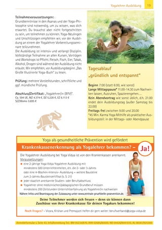 Anmeldeformular s. Seite 43. Info/Anmeldung Tel.: BM 05234/870, WW 02685/80020, NO 04426/9041610, AL 08361/925300
19Yogalehrer Ausbildung
Teilnahmevoraussetzungen:
Grundkenntnisse in den Asanas und der Yoga-Phi-
losophie sind notwendig, um zu wissen, was dich
erwartet. Du brauchst aber nicht fortgeschritten
zu sein, um teilnehmen zu können. Yoga-Neulingen
und Unschlüssigen empfehlen wir, vor der Ausbil-
dung an einem der Yogalehrer Vorbereitungssemi-
nare teilzunehmen.
Die Ausbildung ist intensiv und verlangt Disziplin.
Vollständige Teilnahme an allen Kursen, Vorträgen
und Workshops ist Pflicht. Fleisch, Fisch, Eier, Tabak,
Alkohol, Drogen sind während der Ausbildung nicht
erlaubt. Wir empfehlen, vor Ausbildungsbeginn „Das
Große Illustrierte Yoga-Buch“ zu lesen.
Prüfung: mehrere Vorstellstunden, schriftliche und
ggf. mündliche Prüfung.
Abschluss/Zertifikat: „Yogalehrer/in (BYV)“.
Ca. 594 UE, MZ 4.374 €, DZ 5.228 €, EZ 6.113 €
S/Z/Womo 3.695 €
Tagesablauf
„gründlich und entspannt“
Beginn 7:00 (statt 6:00, wie sonst)
Lange Mittagspause* 11.00-14.30 zum Nachwir-
ken lassen, Ausruhen, Spazierengehen….
Kein Abendvortrag wie sonst üblich, d.h. 21.00
endet dein Ausbildungstag (außer Samstag bis
22.00)
Freitags frei zwischen 9.00 und 20.00
*45 Min. Karma Yoga Mithilfe als praktischer Aus-
bildungsteil: in der Mittags- oder Abendpause
Die Yogalehrer Ausbildung bei Yoga Vidya ist von den Krankenkassen anerkannt.
Voraussetzungen:
• eine 2-jährige Yoga Vidya Yogalehrer Ausbildung mit
mindestens 500 Unterrichteinheiten, d.h. die 2- oder 3-Jahres
oder eine 4-Wochen-Intensiv- Ausbildung + weitere Bausteine
zum 2-Jahres-Bausteinzertifikat (s. S. 21)
• jeder staatlich anerkannte Studien- oder Berufsabschluss
• Yogalehrer ohne medizinischen/pädagogischen Grundberuf müssen
mindestens 200 Zeitstunden Unterrichtserfahrung als Yogalehrer/in nachweisen
Deine Teilnehmer werden sich freuen – denn sie können dann
Zuschüsse von ihrer Krankenkasse für deinen Yogakurs bekommen!
Nähere Infos und Beantragung der Zulasssung unter www.zentrale-pruefstelle-praevention.de.
Noch Fragen? – Vicara, Krishan und Premajyoti helfen dir gern weiter: berufsverband@yoga-vidya.de
Krankenkassenerkennung als Yogalehrer bekommen? – Ja!
Yoga als gesundheitliche Prävention wird gefördert
 