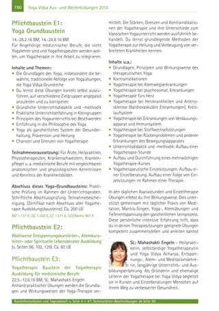 190
Kursinformationen und Tagesablauf: s. Seite 4 + 47; Seminarleiter-Beschreibungen ab Seite 90
Yoga Vidya Aus- und Weiterbildungen 2015
Pflichtbaustein E1:
Yoga Grundbaustein
14.-28.2.16 BM, 14.-28.8.16 BM
Für Angehörige medizinischer Berufe, die nicht
Yogalehrer sind und Yogatherapeuten werden wol-
len, um Yogatherapie in ihre Arbeit zu integrieren.
Inhalte und Themen:
• Die Grundlagen des Yoga, insbesondere die be-
währte, traditionelle Abfolge von Yogaübungen,
die Yoga Vidya Grundreihe
• Du lernst diese Übungen korrekt selbst auszu-
führen, auf verschiedene Zielgruppen angepasst
anzuleiten und zu korrigieren
• Gründliche Unterrichtsdidaktik und -methodik
• Praktische Unterrichtserfahrung in Kleingruppen
• Prinzipien des Yogaunterrichts bei Beschwerden
• Einführung in die Philosophie des Yoga
• Yoga als ganzheitliches System der Gesunder-
haltung, Prävention und Heilung
• Chancen und Grenzen von Yogatherapie
Teilnahmevoraussetzung: Für Ärzte, Heilpraktiker,
Physiotherapeuten, Krankenschwestern, Kranken-
pfleger u. a. medizinische Berufe mit vergleichbaren
anatomischen und physiologischen Kenntnissen
und Kenntnis der Krankheitsbilder.
Abschluss dieses Yoga-Grundbausteins: Prakti-
sche Prüfung im Rahmen der Unterrichtsproben.
Schriftliche Abschlussprüfung. Teilnahmebeschei-
nigung. (Zertifikat nach Abschluss aller Yogathe-
rapie Ausbildungsbausteine). Ca. 200 UE
MZ 1.137 €, DZ 1.350 €, EZ 1.571 €, S/Z/Womo 967 €
Pflichtbaustein E2:
Wahlweise Entspannungskursleiter-, Atemkurs-
leiter- oder Spirituelle Lebensberater Ausbildung
(s. Seiten 96, 102, 129). Ca. 60 UE
Pflichtbaustein E3:
Yogatherapie Baustein der Yogatherapie
Ausbildung für medizinische Berufe
22.5.-12.6.16 BM, SL: Mahashakti Engeln
Anhand praktischer Übungen werden die Grundla-
gen und Wirkungsweisen der Yoga-Therapie ver-
mittelt. Die Stärken, Grenzen und Kontraindikatio-
nen der Yogatherapie und ihre Unterschiede zum
klassischen Yogaunterricht werden ausführlich be-
handelt. Du lernst grundlegende Methoden der
Yogatherapie zur Heilung und Vorbeugung von ver-
breiteten Krankheiten kennen.
Inhalte u.a.:
• Grundlagen, Prinzipien und Wirkungsweise des
therapeutischen Yoga
• Kontraindikationen
• Yogatherapie bei Atemwegserkrankungen
• Yogatherapie bei psychosomat. Erkrankungen
• Yogatherapie fürs Herz
• Yogatherapie bei Herzkrankheiten und Arterio-
sklerose (Kardiovaskuläre Erkrankungen), Kreis-
laufsystem
• Yogatherapie bei Erkrankungen von Verdauungs-
apparat und Immunsystem
• Yogatherapie bei Stoffwechselstörungen
• Yogatherapie bei Rückenproblemen und anderen
Erkrankungen des Bewegungsapparates
• Unterrichtsdidaktik und -methodik: Aufbau einer
Yogatherapie-Stunde
• Aufbau und Durchführung eines mehrwöchigen
Yogatherapie-Kurses
• Yogatherapeutische Einzelsitzungen. Aufbau ei-
ner Einzelberatung. Aufbau einer Folge von Ein-
zelsitzungen im Rahmen einer Therapie.
In den täglichen Asanastunden und Einzeltherapie
Übungen erlebst du ihre Wirkungsweise. Dies unter-
stützt gemeinsam mit täglicher Praxis von Medi-
tation, Mantra-Singen, Yoga-, Atemübungen und
Tiefenentspannung den ganzheitlichen Lernprozess.
Diese persönliche intensive Erfahrung hilft, dass
du in deinen Therapiesitzungen geeignete Übungen
kompetent zusammenstellen und anleiten kannst
.
SL: Mahashakti Engeln – Heilprakti-
kerin, selbständige Yogatherapeutin
und Yoga Vidya Acharya, Entspan-
nungs-, Atem- und Meditationslehre-
rin, langjährige Unterrichts- und Aus-
bildungserfahrung. Als Gründerin und ehemalige
Leiterin der Yogatherapie bei Yoga Vidya begleitet
sie in Kursen und Einzelberatungen Menschen auf
ihrem Weg zu verbesserter Gesundheit.
 