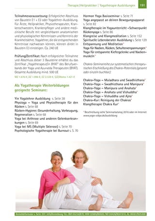 Anmeldeformular s. Seite 207. Info/Anmeldung Tel.: BM 05234/870, WW 02685/80020, NO 04426/9041610, AL 08361/925300
191Therapie/Heilpraktiker | Yogatherapie Ausbildungen
Teilnahmevoraussetzung: Erfolgreicher Abschluss
von Baustein E1 + E2 oder Yogalehrer-Ausbildung.
Für Ärzte, Heilpraktiker, Physiotherapeuten, Kran-
kenschwestern, Krankenpfleger und andere medi-
zinische Berufe mit vergleichbaren anatomischen
und physiologischen Kenntnissen und Kenntnis der
Krankheitslehre. Yogalehrer, die die entsprechenden
Kenntnisse nachweisen können, können direkt in
Baustein E3 einsteigen. Ca. 240 UE
Prüfung/Zertifikat: Nach erfolgreicher Teilnahme
und Abschluss dieser 3 Bausteine erhältst du das
Zertifikat „Yogatherapeut/in BYAT“ des Berufsver-
bands der Yoga und Ayurveda Therapeuten (BYAT).
Gesamte Ausbildung mind. 500 UE
MZ 1.676 €, DZ 1.996 €, EZ 2.328 €, S/Z/Womo 1.421 €
Als Yogatherapie Weiterbildungen
geeignete Seminare:
Yin Yogalehrer Ausbildung s. Seite 38
Physioga – Yoga und Physiotherapie für den
Rücken s. Seite 68
Rücken-Hygiene: Gesunderhaltung, Vorbeugung,
Regeneration s. Seite 68
Yoga bei Arthrose und anderen Gelenkserkran-
kungen s. Seite 69
Yoga bei MS (Multiple Sklerose) s. Seite 70
Psychologische Yogatherapie bei Burnout s. S. 70
Hormon Yoga Basisseminar s. Seite 71
Yoga angepasst an deinen Bewegungsapparat
s. Seite 82
Klangtherapie im Yogaunterricht –Schwerpunkt
Rückenyoga s. Seite 86
Klangreise und Klangmeditation s. Seite 152
Spirituelle Lebensberater Ausbildung s. Seite 129
Entspannung und Meditation*
Yoga für Nacken, Rücken, Schulterverspannungen*
Yoga für entspannte Kiefergelenke und Nacken-
muskeln*
Chakra-Seminarreihezursystematischentherapeu-
tischenErschließungdesChakra-Potentials(gesamt
oder einzeln buchbar):
Chakra-Yoga – Muladhara und Swadhisthana*
Chakra-Yoga – Swadhisthana und Manipura*
Chakra-Yoga – Manipura und Anahata*
Chakra-Yoga – Anahata und Vishuddha*
Chakra-Yoga – Vishuddha und Ajna*
Chakra-Kur: Reinigung der Chakras*
Klangtherapie Chakra Kur*
*Beschreibung siehe Seminarkatalog 2016 oder im Internet
www.yoga-vidya.de/ausbildung
 
