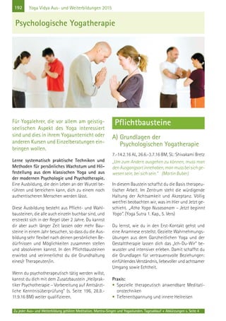 192
Zu jeder Aus- und Weiterbildung gehören Meditation, Mantra-Singen und Yogastunden. Tagesablauf + Abkürzungen s. Seite 4
Yoga Vidya Aus- und Weiterbildungen 2015
Für Yogalehrer, die vor allem am geistig-
seelischen Aspekt des Yoga interessiert
sind und dies in ihrem Yogaunterricht oder
anderen Kursen und Einzelberatungen ein-
bringen wollen.
Lerne systematisch praktische Techniken und
Methoden für persönliches Wachstum und Hil-
festellung aus dem klassischen Yoga und aus
der modernen Psychologie und Psychotherapie.
Eine Ausbildung, die dein Leben an der Wurzel be-
rühren und bereichern kann, dich zu einem noch
authentischeren Menschen werden lässt.
Diese Ausbildung besteht aus Pflicht- und Wahl-
bausteinen, die alle auch einzeln buchbar sind, und
erstreckt sich in der Regel über 2 Jahre. Du kannst
dir aber auch länger Zeit lassen oder mehr Bau-
steine in einem Jahr besuchen, so dass du die Aus-
bildung sehr flexibel nach deinen persönlichen Be-
dürfnissen und Möglichkeiten zusammen stellen
und absolvieren kannst. In den Pflichtbausteinen
erwirbst und verinnerlichst du die Grundhaltung
eines/r Therapeuten/in.
Wenn du psychotherapeutisch tätig werden willst,
kannst du dich mit dem Zusatzbaustein „Heilprak-
tiker Psychotherapie – Vorbereitung auf Amtsärzt-
liche Kenntnisüberprüfung“ (s. Seite 196, 28.8.-
11.9.16 BM) weiter qualifizieren.
Pflichtbausteine
A) Grundlagen der
Psychologischen Yogatherapie
7.-14.2.16 AL, 26.6.-3.7.16 BM, SL: Shivakami Bretz
„Um zum Andern ausgehen zu können, muss man
den Ausgangsort innehaben, man muss bei sich ge-
wesen sein, bei sich sein.“ (Martin Buber)
In diesem Baustein schaffst du die Basis therapeu-
tischer Arbeit. Im Zentrum steht die würdigende
Haltung der Achtsamkeit und Akzeptanz. Völlig
wertfrei beobachten wir, was im Hier und Jetzt ge-
schieht. „Atha Yoga Nusasanam – Jetzt beginnt
Yoga“. (Yoga Sutra 1. Kap., 5. Vers)
Du lernst, wie du in den Erst-Kontakt gehst und
eine Anamnese erstellst. Gezielte Wahrnehmungs-
übungen aus dem Ganzheitlichen Yoga und der
Gestalttherapie lassen dich das „Ich-Du-Wir“ be-
wusster und intensiver erleben. Damit schaffst du
die Grundlagen für vertrauensvolle Beziehungen:
einfühlendes Verständnis, liebevoller und achtsamer
Umgang sowie Echtheit.
Praxis:
• Spezielle therapeutisch anwendbare Meditati-
onstechniken
• Tiefenentspannung und innere Heilreisen
Psychologische Yogatherapie
 