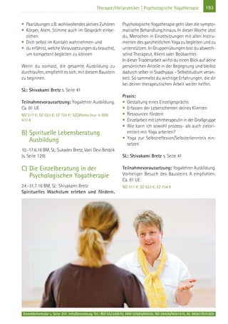 Anmeldeformular s. Seite 207. Info/Anmeldung Tel.: BM 05234/870, WW 02685/80020, NO 04426/9041610, AL 08361/925300
193Therapie/Heilpraktiker | Psychologische Yogatherapie
• Paarübungen z.B. wohlwollendes aktives Zuhören
• Körper, Atem, Stimme auch im Gespräch einbe-
ziehen
• Dich selbst im Kontakt wahrnehmen und
• du erfährst, welche Voraussetzungen du brauchst,
um kompetent begleiten zu können
Wenn du vorhast, die gesamte Ausbildung zu
durchlaufen, empfiehlt es sich, mit diesem Baustein
zu beginnen.
SL: Shivakami Bretz s. Seite 41
Teilnahmevoraussetzung: Yogalehrer Ausbildung.
Ca. 81 UE
MZ 517 €; DZ 623 €; EZ 734 €; S/Z/Womo (nur in BM)
433 €
B) Spirituelle Lebensberatung
Ausbildung
10.-17.6.16 BM, SL: Sukadev Bretz, Vani Devi Beldzik
(s. Seite 129)
C) Die Einzelberatung in der
Psychologischen Yogatherapie
24.-31.7.16 BM, SL: Shivakami Bretz
Spirituelles Wachstum erleben und fördern.
Psychologische Yogatherapie geht über die sympto-
matische Behandlung hinaus. In dieser Woche übst
du, Menschen in Einzelsitzungen mit allen Instru-
menten des ganzheitlichen Yoga zu begleiten und zu
unterstützen. In Gruppenübungen bist du abwech-
selnd Therapeut, KIient oder Beobachter.
In dieser Triadenarbeit wirfst du einen Blick auf deine
persönlichen Anteile in der Begegnung und bleibst
dadurch selber in Svadhyaya – Selbststudium veran-
kert. So sammelst du wichtige Erfahrungen, die dir
bei deiner therapeutischen Arbeit weiter helfen.
Praxis:
• Gestaltung eines Einzelgesprächs
• Erfassen der Lebensthemen deines Klienten
• Ressourcen fördern
• Einzelarbeit mit Lehrtherapeutin in der Großgruppe
• Wie kann ich sowohl prozess- als auch zielori-
entiert mit Yoga arbeiten?
• Yoga zur Selbstreflexion/Selbsterkenntnis ein-
setzen
SL: Shivakami Bretz s. Seite 41
Teilnahmevoraussetzung: Yogalehrer Ausbildung.
Vorheriger Besuch des Bausteins A empfohlen.
Ca. 81 UE
MZ 517 €; DZ 623 €; EZ 734 €
 