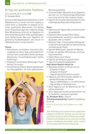 194
Kursinformationen und Tagesablauf: s. Seite 4 + 47; Seminarleiter-Beschreibungen ab Seite 90
Yoga Vidya Aus- und Weiterbildungen 2015
D) Yoga bei psychischen Problemen
27.3.-3.4.16 AL, 27.11.-4.12.16 BM
SL: Shivakami Bretz
Lerne es, mittels Yoga deine Kursteilnehmer zu tiefer
Selbsterkenntnis zu führen und ihnen Zugang zu
innerer Kraft zu verschaffen im Umgang mit di-
versen psychischen Beschwerden und ständig
neuen Herausforderungen des modernen Alltags.
Diese Weiterbildung richtet sich an Yogalehrer mit
Unterrichtserfahrung ohne tiefere psychotherapeu-
tische Vorkenntnisse. Aber auch Yogalehrer, die
gleichzeitig Psychotherapeuten sind, können ihr
„Methodenarsenal“ sinnvoll erweitern.
Theorie:
• Kennenlernen verschiedener Krankheits-/Stö-
rungsbilder, bei denen Yoga unterstützend hilf-
reich sein kann: verschiedene Formen der Angst,
Depressionen, Traumafolgestörungen, Süchte,
Essstörungen
• Umgang mit verschiedenen Belastungen: Trauer,
Verluste, Trennungen
• Unterscheidung einfacher Belastungsreaktionen
von Störungsbildern, die einer professionellen
Behandlung bedürfen
• Juristische Fragen: Was darfst du als Yogalehrer,
was darf nur ein Psychotherapeut/Psychiater,
wann muss auf einen Arzt verwiesen werden
• Tipps für die sinnvolle Zusammenarbeit mit Psy-
chotherapeuten/Psychiatern/Heilpraktikern
Praxis:
• Abstimmen der Yogastunden auf bestimmte Be-
schwerdebilder
• Psychische Wirkung spezifischer Asanas
• Kontraindikationen: was gilt es in welchen Fällen
abzuändern oder zu meiden?
• Besondere Yoga- und ayurvedische Bewegungs-
und Konzentrationsübungen zur Harmonisierung
und Stärkung der Psyche
• Spezielle Meditationen. Arbeiten mit Mantras
• Einsatz von gezielten Affirmationen und Visua-
lisationstechniken
• Selbstreflexion durch Asanas
• Tipps für den Alltag aus yogischer Sicht
• Tipps für Einzelberatungsgespräche
Nach diesem Baustein kannst du
• Workshops anbieten zu Themen wie z.B:
- „Umgang mit Ärger“
- „Umgang mit Ängsten“
- „Yoga bei depressiven Verstimmungen“
• Yogakurse und offene Stunden anbieten zu:
- geistige Wirkungen der Asanas
- Yoga zur Selbstreflexion u. mit Affirmationen
- Yoga als Weg zur Selbsterkenntnis
• Deine Yogakurse auf die Bedürfnisse der Teil-
nehmer abstimmen
• Deine Yogakurse/-stunden variantenreicher und
für Teilnehmer interessanter gestalten
SL: Shivakami Bretz s. Seite 41
Teilnahmevoraussetzung: Yogalehrer Ausbildung.
Ca. 81 UE
MZ 517 €; DZ 623 €; EZ 734 €; S/Z/Womo (nur in BM)
433 €
Jeder Pflichtbaustein schließt mit einer praktischen
und/oder schriftlichen Prüfung und wird für sich
zertifiziert, so dass du deine Fortbildung und Qua-
lifikation auch belegen kannst, wenn du nicht die
gesamte Ausbildung abschließen willst, sondern
dich nur bestimmte Themen interessieren.
 