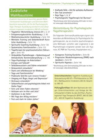 Anmeldeformular s. Seite 207. Info/Anmeldung Tel.: BM 05234/870, WW 02685/80020, NO 04426/9041610, AL 08361/925300
195Therapie/Heilpraktiker | Psychologische Yogatherapie
Zusätzliche
Wahlbausteine
Zusätzlich kannst du dir aus einer ganzen Reihe
interessanter Ausbildungen und Seminare Wahl-
bausteine aussuchen, die für die Psychologische
Yoga-Therapie-Ausbildung anerkannt sind. Diese
müssen insgesamt mindestens 260 UE umfassen.
• Yogalehrer Weiterbildung Intensiv D1 s. S. 57
• Entspannungskursleiter Ausbildung s. S. 96
• Meditationskursleiter Ausbildung s. Seite 103
• Mentales Training und Gedankenkraft Kurs-
leiter Ausbildung s. Seite 110
• Spirituelle Coaching Ausbildung s. Seite 130
• Systemisches Familienstellen s. Seite 133
• Yogatherapie bei psychosomatischen Störun-
gen s. Seite 183
• Heilpraktiker Psychotherapie – Vorbereitung auf
Amtsärztliche Kenntnisüberprüfung s. S. 196
• Yoga-Psychologie im Arbeitsleben*
• Energie und Tatkraft*
• Selbstbewusstsein und Stärke entwickeln*
• Gelassenheit entwickeln*
• Stark und selbstbewusst bei Mobbing*
• Yoga und Familienstellen*
• Praktische Schritte zum inneren Frieden*
• Umgang mit Ärger, Angst und Depression*
• Vertrauen entwickeln*
• Selbstreflexion und psychologische Arbeit mit
Hatha Yoga*
• Sinn und roten Faden erkennen*
• Achtsam sein im Hier und Jetzt*
• Aufatmen in der Stille*
• Mit Yoga den Alltag meistern*
• Fest und stark im Leben stehen*
• Kraftvolle Stille – Zeit für seelisches Aufräumen*
• Den Tod annehmen*
• Raja Yoga 1, 2, 3*
• Psychologische Yogatherapie bei Burnout*
*Beschreibung siehe Seminarkatalog 2016 oder im Inter-
net www.yoga-vidya.de/ausbildung
Weiterbildung für Psychologische
Yogatherapeuten:
Die folgenden Seminare/Ausbildungen eignen sich
besonders als Weiterbildung für Psychologische Yo-
gatherapeuten, da sie einzelne psychotherapeuti-
sche Methoden vertiefen oder ergänzend in der
Psychotherapie eingesetzt werden (wie z.B. Hyp-
nose, AT, PMR bei Traumata, Angstphobien etc.):
• Autogenes Training Kursleiter s. Seite 98
• Progressive Muskelentspannung (PMR) nach
Jacobson s. Seite 99
• Spirituelle Hypnose s. Seite 148
*Beschreibung siehe Seminarkatalog 2016 oder im Inter-
net www.yoga-vidya.de/ausbildung
Unterrichtseinheiten: Yogalehrer Ausbildung als
Voraussetzung 400 UE + Pflichtbausteine ca. 300
UE + Wahlbausteine mindestens 280 UE. Gesamt
ca. 980 UE.
Prüfung/Zertifikat: Mit dem Nachweis der nöti-
gen Unterrichtseinheiten und Vorlage der Ab-
schlussarbeit erhältst du das Zertifikat „Psycho-
logische/r Yoga Therapeut/in (BYAT)“, 980 UE (580
UE + 400 UE Yogalehrer Ausbildung).
 