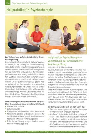 196
Zu jeder Aus- und Weiterbildung gehören Meditation, Mantra-Singen und Yogastunden. Tagesablauf + Abkürzungen s. Seite 4
Yoga Vidya Aus- und Weiterbildungen 2015
Zur Vorbereitung auf die Amtsärztliche Kennt-
nisüberprüfung.
Um „Heilkunde ohne ärztliche Bestallung“ ausüben
zu können, ist ein „Antrag auf Erlaubniserteilung“
nötig. Dabei erfolgt eine „Kenntnisüberprüfung, ob
der Antragsteller eine Gefahr für die Volksgesund-
heit darstellt.“ Die amtsärztlichen Kenntnisüber-
prüfungen sind sehr streng und die Nicht-Beste-
hen-Quote ist relativ hoch. Wir bemühen uns, dir
ein möglichst breites, umfassendes Wissen zu ver-
mitteln, um dir gute Grundlagen zu geben. Aber
du solltest dir im Klaren darüber sein, dass diese
Ausbildung besonders viel Einsatz verlangt und die
Hürden hoch sind. Die Kenntnisüberprüfung erfolgt
wohnortabhängig. Manche Gesundheitsämter ha-
ben 1 bis 2-jährige Wartezeiten. Zur Überprüfung
meldest du dich an deinem Wohnort an.
Voraussetzungen für die amtsärztliche Heilprak-
tiker-Kenntnisüberprüfung beim Gesundheitsamt:
• Mindestalter 25 Jahre
• Geburtsurkunde
• Erfolgreicher Schulabschluss, mind. Hauptschule
• Körperliche, geistige und seelische Eignung für
den Heilpraktikerberuf gemäß ärztlichem Attest,
höchstens 3 Monate vorher ausgestellt
• Polizeiliches Führungszeugnis, höchstens drei
Monate vorher ausgestellt.
Heilpraktiker Psychotherapie –
Vorbereitung auf Amtsärztliche
Kenntnisprüfung
28.8.-11.9.16, SL: Martina Merkl
Das Berufsfeld des psychotherapeutischen Heil-
praktikers ist mit einem hohen gesellschaftlichen
Ansehen verbunden. Dementsprechend sind die An-
sprüche, die an ihre Qualifikation gestellt werden,
recht hoch und die Zulassung zum Beruf des Heil-
praktikers für Psychotherapie ist an das erfolgreiche
Ablegen einer behördlichen Überprüfung durch die
Gesundheitsämter gebunden.
Dieser Kurs wiederholt den Ausbildungsstoff und
bereitet dich sorgfältig auf die Prüfung mit ihren
hohen Ansprüchen vor. Besonders empfehlenswert,
wenn du noch nicht Arzt, Psychologe oder Heil-
praktiker bist und über Beratungen, Kurse und An-
wendungen hinaus heilend tätig werden willst.
Der Lehrgang wendet sich an dich wenn du:
• Yoga oder andere ganzheitliche Verfahren psy-
chotherapeutisch einsetzen möchtest
• den Beruf „Heilpraktiker/in für Psychotherapie”
haupt- oder nebenberuflich ausüben möchtest
• in z. B. einem sozialen, beratenden oder helfen-
den Beruf arbeitest oder arbeiten möchtest und
dein Spektrum mit psychosozialem und psycho-
therapeutischem Wissen erweitern möchtest
Heilpraktiker/in Psychotherapie
 