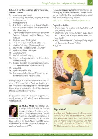 Anmeldeformular s. Seite 207. Info/Anmeldung Tel.: BM 05234/870, WW 02685/80020, NO 04426/9041610, AL 08361/925300
197Therapie/Heilpraktiker | Heilpraktiker Psychotherapie
Behandelt werden folgende überprüfungsrele-
vanten Themen:
1. Entwicklungspsychologie
2. Untersuchung, Anamnese, Diagnostik, Klassi-
fikationssysteme
3. Psychopathologie
4. Neurologie – Nervensystem (Krankheitslehre:
Physische, Psychiatrische und Psychosomati-
sche Erkrankungen)
5. Körperlich begründbare psychische Störungen
(Demenz, Parkinson, Multiple Sklerose, Epile-
psie u.a.)
6. Missbrauch und Abhängigkeit
7. Schizophrenie und wahnhafte Störungen
8. Affektive Störungen (Depression/Manie)
9. Neurotische- und Belastungs-Störungen
10. Psychosomatische Störungen
11. Sexualstörungen
12. Persönlichkeitsstörungen
13. Kinder- und Jugendpsychiatrie (Behandlung
und Besonderes)
14. Therapie (von den Krankenkassen anerkannte
u. a. Therapieformen, Psychopharmaka)
15. Suizidalität
16. Psychiatrische Notfälle
17. Gesetzeskunde, Rechte und Pflichten des psy-
chotherapeutischen Heilpraktikers
Die Kapitel 5, 6, 7, 8 und 9 werden im Kurs eine be-
sondere Bedeutung haben. Zu diesen Kapiteln wer-
den auch verstärkt Fallbeispiele und Arbeitsblätter/
Überprüfungstests bearbeitet. Schriftliche (Multiple
choice) und mündliche Prüfung.
Du bekommst ein Handbuch zu den obigen 17 The-
men (Umfang ca. 200 Seiten), nebst Anlagen und
Arbeitsblättern.
SL: Martina Merkl - Seit 2004 als selb-
ständige Heilpraktikerin für Psycho-
therapie in eigener Praxis und unter-
richtet Klinische Psychologie. Darüber
hinaus hat sie Zusatzqualifikationen in
Ganzheitlicher Psychotherapie, in Atem- und
Körperarbeit, in der Klopf-Akupressur EFT (Emotio-
nal Freedom Techniques) und unterrichtet seit 2012
auch als Yogalehrerin (BYV).
Teilnahmevoraussetzung: Vorherige intensive Be-
schäftigung mit entsprechenden Themen und In-
teresse. Empfohlen: Psychologischer Yogatherapeut
oder ähnliche Ausbildung. 162 UE
MZ 1.137 €; DZ 1.350 €; EZ 1.571 €; S/Z/Womo 967 €
Empfohlene Bücher:
• „Basiswissen Psychiatrie und Psychotherapie“
Arolt, Dilling, Reimer
• „Psychiatrie und Psychotherapie“ Duale Reihe
mit CD-ROM, von H. Jürgen Möller, Gerd Laux,
Arno Deister
• „GK 3 Psychotherapie", Originalprüfungsfragen
mit Kommentar, Thomas Poehlke
• „ICD 10“
Tagesablauf:
Vorträge und Workshops zu den Themen sind
von 8:10-9:20 Uhr, Yogastunde von 9:30-11:00
Uhr, Mittagsworkshops von 14:00-18:00 Uhr
und am Abend von 21:10 bis 22:00 Uhr. 7:00
bis ca. 8:05 Uhr sowie 20:00 bis ca. 21:05 Uhr
Meditation, Mantra-Singen, Kurzvortrag.
 