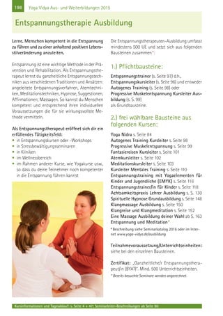 198 Yoga Vidya Aus- und Weiterbildungen 2015
Lerne, Menschen kompetent in die Entspannung
zu führen und zu einer anhaltend positiven Lebens-
stilveränderung anzuleiten.
Entspannung ist eine wichtige Methode in der Prä-
vention und Rehabilitation. Als Entspannungsthe-
rapeut lernst du ganzheitliche Entspannungstech-
niken aus verschiedenen Traditionen und Ansätzen:
angeleitete Entspannungsverfahren, Atemtechni-
ken, Meditationstechniken, Hypnose, Suggestionen,
Affirmationen, Massagen. So kannst du Menschen
kompetent und entsprechend ihren individuellen
Voraussetzungen die für sie wirkungsvollste Me-
thode vermitteln.
Als Entspannungstherapeut eröffnet sich dir ein
erfüllendes Tätigkeitsfeld:
• in Entspannungskursen oder -Workshops
• in Stressbewältigungsseminaren
• in Kliniken
• im Wellnessbereich
• im Rahmen anderer Kurse, wie Yogakurse usw.,
so dass du deine Teilnehmer noch kompetenter
in die Entspannung führen kannst
Die Entspannungstherapeuten-Ausbildung umfasst
mindestens 500 UE und setzt sich aus folgenden
Bausteinen zusammen*:
1.) Pflichtbausteine:
Entspannungstrainer (s. Seite 97) d.h.,
Entspannungskursleiter (s. Seite 96) und entweder
Autogenes Training (s. Seite 98) oder
Progressive Muskelentspannung Kursleiter Aus-
bildung (s. S. 99)
als Grundbausteine.
2.) frei wählbare Bausteine aus
folgenden Kursen:
Yoga Nidra s. Seite 84
Autogenes Training Kursleiter s. Seite 98
Progressive Muskelentspannung s. Seite 99
Fantasiereisen Kursleiter s. Seite 101
Atemkursleiter s. Seite 102
Meditationskursleiter s. Seite 103
Kursleiter Mentales Training s. Seite 110
Entspannungstraining mit Yogaelementen für
Kinder und Jugendliche (EMYK) s. Seite 116
Entspannungstrainer/in für Kinder s. Seite 118
Achtsamkeitspraxis Lehrer Ausbildung s. S. 130
Spirituelle Hypnose Grundausbildung s. Seite 148
Klangmassage Ausbildung s. Seite 150
Klangreise und Klangmeditation s. Seite 152
Eine Massage Ausbildung deiner Wahl ab S. 163
Entspannung und Meditation*
*Beschreibung siehe Seminarkatalog 2016 oder im Inter-
net www.yoga-vidya.de/ausbildung
Teilnahmevoraussetzung/Unterrichtseinheiten:
siehe bei den einzelnen Bausteinen.
Zertifikat: „Ganzheitliche/r Entspannungsthera-
peut/in (BYAT)“. Mind. 500 Unterrichtseinheiten.
* Bereits besuchte Seminare werden angerechnet.
Entspannungstherapie Ausbildung
Kursinformationen und Tagesablauf: s. Seite 4 + 47; Seminarleiter-Beschreibungen ab Seite 90
 