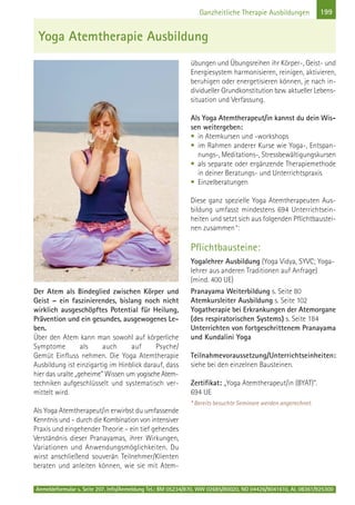 Anmeldeformular s. Seite 207. Info/Anmeldung Tel.: BM 05234/870, WW 02685/80020, NO 04426/9041610, AL 08361/925300
199Ganzheitliche Therapie Ausbildungen
Der Atem als Bindeglied zwischen Körper und
Geist – ein faszinierendes, bislang noch nicht
wirklich ausgeschöpftes Potential für Heilung,
Prävention und ein gesundes, ausgewogenes Le-
ben.
Über den Atem kann man sowohl auf körperliche
Symptome als auch auf Psyche/
Gemüt Einfluss nehmen. Die Yoga Atemtherapie
Ausbildung ist einzigartig im Hinblick darauf, dass
hier das uralte „geheime“ Wissen um yogische Atem-
techniken aufgeschlüsselt und systematisch ver-
mittelt wird.
Als Yoga Atemtherapeut/in erwirbst du umfassende
Kenntnis und – durch die Kombination von intensiver
Praxis und eingehender Theorie – ein tief gehendes
Verständnis dieser Pranayamas, ihrer Wirkungen,
Variationen und Anwendungsmöglichkeiten. Du
wirst anschließend souverän Teilnehmer/Klienten
beraten und anleiten können, wie sie mit Atem-
übungen und Übungsreihen ihr Körper-, Geist- und
Energiesystem harmonisieren, reinigen, aktivieren,
beruhigen oder energetisieren können, je nach in-
dividueller Grundkonstitution bzw. aktueller Lebens-
situation und Verfassung.
Als Yoga Atemtherapeut/in kannst du dein Wis-
sen weitergeben:
• in Atemkursen und -workshops
• im Rahmen anderer Kurse wie Yoga-, Entspan-
nungs-, Meditations-, Stressbewältigungskursen
• als separate oder ergänzende Therapiemethode
in deiner Beratungs- und Unterrichtspraxis
• Einzelberatungen
Diese ganz spezielle Yoga Atemtherapeuten Aus-
bildung umfasst mindestens 694 Unterrichtsein-
heiten und setzt sich aus folgenden Pflichtbaustei-
nen zusammen*:
Pflichtbausteine:
Yogalehrer Ausbildung (Yoga Vidya, SYVC; Yoga-
lehrer aus anderen Traditionen auf Anfrage)
(mind. 400 UE)
Pranayama Weiterbildung s. Seite 80
Atemkursleiter Ausbildung s. Seite 102
Yogatherapie bei Erkrankungen der Atemorgane
(des respiratorischen Systems) s. Seite 184
Unterrichten von fortgeschrittenem Pranayama
und Kundalini Yoga
Teilnahmevoraussetzung/Unterrichtseinheiten:
siehe bei den einzelnen Bausteinen.
Zertifikat: „Yoga Atemtherapeut/in (BYAT)“.
694 UE
* Bereits besuchte Seminare werden angerechnet.
Yoga Atemtherapie Ausbildung
 