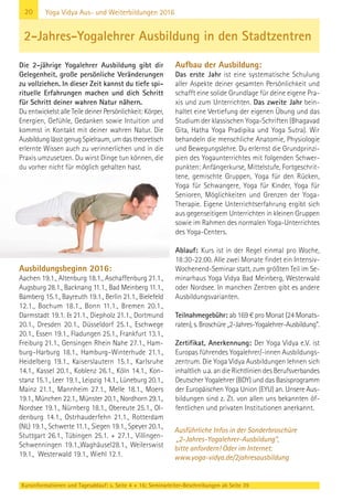 20
Kursinformationen und Tagesablauf: s. Seite 4 + 16; Seminarleiter-Beschreibungen ab Seite 39
Yoga Vidya Aus- und Weiterbildungen 2016
Die 2-jährige Yogalehrer Ausbildung gibt dir
Gelegenheit, große persönliche Veränderungen
zu vollziehen. In dieser Zeit kannst du tiefe spi-
rituelle Erfahrungen machen und dich Schritt
für Schritt deiner wahren Natur nähern.
Du entwickelst alle Teile deiner Persönlichkeit: Körper,
Energien, Gefühle, Gedanken sowie Intuition und
kommst in Kontakt mit deiner wahren Natur. Die
Ausbildung lässt genug Spielraum, um das theoretisch
erlernte Wissen auch zu verinnerlichen und in die
Praxis umzusetzen. Du wirst Dinge tun können, die
du vorher nicht für möglich gehalten hast.
Ausbildungsbeginn 2016:
Aachen 19.1., Altenburg 18.1., Aschaffenburg 21.1.,
Augsburg 28.1., Backnang 11.1., Bad Meinberg 11.1.,
Bamberg 15.1., Bayreuth 19.1., Berlin 21.1., Bielefeld
12.1., Bochum 18.1., Bonn 11.1., Bremen 20.1.,
Darmstadt 19.1. & 21.1., Diepholz 21.1., Dortmund
20.1., Dresden 20.1., Düsseldorf 25.1., Eschwege
20.1., Essen 19.1., Fladungen 25.1., Frankfurt 13.1.,
Freiburg 21.1., Gensingen Rhein Nahe 27.1., Ham-
burg–Harburg 18.1., Hamburg–Winterhude 21.1.,
Heidelberg 19.1., Kaiserslautern 15.1., Karlsruhe
14.1., Kassel 20.1., Koblenz 26.1., Köln 14.1., Kon-
stanz 15.1., Leer 19.1., Leipzig 14.1., Lüneburg 20.1.,
Mainz 21.1., Mannheim 27.1., Melle 18.1., Moers
19.1., München 22.1., Münster 20.1., Nordhorn 29.1.,
Nordsee 19.1., Nürnberg 18.1., Obereute 25.1., Ol-
denburg 14.1., Ostrhauderfehn 21.1., Rotterdam
(NL) 19.1., Schwerte 11.1., Siegen 19.1., Speyer 20.1.,
Stuttgart 26.1., Tübingen 25.1. + 27.1., Villingen-
Schwenningen 19.1.,Waghäusel28.1., Weilerswist
19.1., Westerwald 19.1., Wiehl 12.1.
Aufbau der Ausbildung:
Das erste Jahr ist eine systematische Schulung
aller Aspekte deiner gesamten Persönlichkeit und
schafft eine solide Grundlage für deine eigene Pra-
xis und zum Unterrichten. Das zweite Jahr bein-
haltet eine Vertiefung der eigenen Übung und das
Studium der klassischen Yoga-Schriften (Bhagavad
Gita, Hatha Yoga Pradipika und Yoga Sutra). Wir
behandeln die menschliche Anatomie, Physiologie
und Bewegungslehre. Du erlernst die Grundprinzi-
pien des Yogaunterrichtes mit folgenden Schwer-
punkten: Anfängerkurse, Mittelstufe, Fortgeschrit-
tene, gemischte Gruppen, Yoga für den Rücken,
Yoga für Schwangere, Yoga für Kinder, Yoga für
Senioren, Möglichkeiten und Grenzen der Yoga-
Therapie. Eigene Unterrichtserfahrung ergibt sich
aus gegenseitigem Unterrichten in kleinen Gruppen
sowie im Rahmen des normalen Yoga-Unterrichtes
des Yoga-Centers.
Ablauf: Kurs ist in der Regel einmal pro Woche,
18:30-22:00. Alle zwei Monate findet ein Intensiv-
Wochenend-Seminar statt, zum größten Teil im Se-
minarhaus Yoga Vidya Bad Meinberg, Westerwald
oder Nordsee. In manchen Zentren gibt es andere
Ausbildungsvarianten.
Teilnahmegebühr: ab 169 € pro Monat (24 Monats-
raten), s. Broschüre „2-Jahres-Yogalehrer-Ausbildung“.
Zertifikat, Anerkennung: Der Yoga Vidya e.V. ist
Europas führendes Yogalehrer/-innen Ausbildungs-
zentrum. Die Yoga Vidya Ausbildungen lehnen sich
inhaltlich u.a. an die Richtlinien des Berufsverbandes
Deutscher Yogalehrer (BDY) und das Basisprogramm
der Europäischen Yoga Union (EYU) an. Unsere Aus-
bildungen sind z. Zt. von allen uns bekannten öf-
fentlichen und privaten Institutionen anerkannt.
2-Jahres-Yogalehrer Ausbildung in den Stadtzentren
Ausführliche Infos in der Sonderbroschüre
„2-Jahres-Yogalehrer-Ausbildung“,
bitte anfordern! Oder im Internet:
www.yoga-vidya.de/2jahresausbildung
 