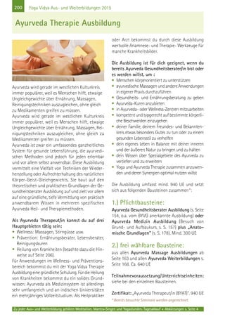 200
Zu jeder Aus- und Weiterbildung gehören Meditation, Mantra-Singen und Yogastunden. Tagesablauf + Abkürzungen s. Seite 4
Yoga Vidya Aus- und Weiterbildungen 2015
Ayurveda wird gerade im westlichen Kulturkreis
immer populärer, weil es Menschen hilft, etwaige
Ungleichgewichte über Ernährung, Massagen,
Reinigungstechniken auszugleichen, ohne gleich
zu Medikamenten greifen zu müssen.
Ayurveda wird gerade im westlichen Kulturkreis
immer populärer, weil es Menschen hilft, etwaige
Ungleichgewichte über Ernährung, Massagen, Rei-
nigungstechniken auszugleichen, ohne gleich zu
Medikamenten greifen zu müssen.
Ayurveda ist zwar ein umfassendes ganzheitliches
System für gesunde Lebensführung, die ayurvedi-
schen Methoden sind jedoch für jeden erlernbar
und vor allem selbst anwendbar. Diese Ausbildung
vermittelt eine Vielfalt von Techniken der Wieder-
herstellung oder Aufrechterhaltung des natürlichen
Körper-Geist-Gleichgewichts. Sie baut auf den
theoretischen und praktischen Grundlagen der Ge-
sundheitsberater Ausbildung auf und zielt vor allem
auf eine gründliche, tiefe Vermittlung von praktisch
anwendbarem Wissen in mehreren spezifischen
Ayurveda Heil- und Therapiemethoden.
Als Ayurveda Therapeut/in kannst du auf drei
Hauptgebieten tätig sein:
• Wellness: Massagen, Stirngüsse usw.
• Prävention: Ernährungsberater, Lebensberater,
Reinigungskuren
• Heilung von Krankheiten (beachte dazu die Hin-
weise auf Seite 206).
Für Anwendungen im Wellness- und Präventions-
bereich bekommst du mit der Yoga Vidya Therapie
Ausbildung eine gründliche Schulung. Für die Heilung
von Krankheiten bekommst du ein solides Grund-
wissen. Ayurveda als Medizinsystem ist allerdings
sehr umfangreich und an indischen Universitäten
ein mehrjähriges Vollzeitstudium. Als Heilpraktiker
oder Arzt bekommst du durch diese Ausbildung
wertvolle Anamnese- und Therapie- Werkzeuge für
manche Krankheitsbilder.
Die Ausbildung ist für dich geeignet, wenn du
bereits Ayurveda Gesundheitsberater/in bist oder
es werden willst, um :
• Menschen körperorientiert zu unterstützen
• ayurvedische Massagen und andere Anwendungen
in eigener Praxis durchzuführen
• Gesundheits- und Ernährungsberatung zu geben
• Ayurveda-Kuren anzubieten
• in Ayurveda- oder Wellness-Zentren mitzuarbeiten
• kompetent und typgerecht auf bestimmte körperli-
che Beschwerden einzugehen
• deiner Familie, deinem Freundes- und Bekannten-
kreis etwas besonders Gutes zu tun oder zu einem
gesunden Lebensstil zu verhelfen
• dein eigenes Leben in Balance mit deiner inneren
und der äußeren Natur zu bringen und zu halten
• dein Wissen über Spezialgebiete des Ayurveda zu
vertiefen und zu erweitern
• Yoga und Ayurveda Therapie zusammen anzuwen-
den und deren Synergien optimal nutzen willst
Die Ausbildung umfasst mind. 940 UE und setzt
sich aus folgenden Bausteinen zusammen*:
1.) Pflichtbausteine:
Ayurveda Gesundheitsberater Ausbildung (s. Seite
154, o.a. vom BYVG anerkannte Ausbildung) oder
Ayurveda Medizin Ausbildung (Besuch von
Grund- und Aufbaukurs, s. S. 157) plus „Anato-
mische Grundlagen“ (s. S. 178). Mind. 300 UE
2.) frei wählbare Bausteine:
aus allen Ayurveda Massage Ausbildungen ab
Seite 163 und allen Ayurveda Weiterbildungen s.
Seite 168. Ca. 640 UE
Teilnahmevoraussetzung/Unterrichtseinheiten:
siehe bei den einzelnen Bausteinen.
Zertifikat: „Ayurveda Therapeut/in (BYAT)“. 940 UE
* Bereits besuchte Seminare werden angerechnet.
Ayurveda Therapie Ausbildung
 