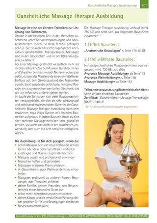 Anmeldeformular s. Seite 207. Info/Anmeldung Tel.: BM 05234/870, WW 02685/80020, NO 04426/9041610, AL 08361/925300
201Ganzheitliche Therapie Ausbildungen
Massage ist eine der ältesten Techniken zur Lin-
derung von Schmerzen.
Gerade in der heutigen Zeit, in der Menschen zu-
nehmend unter Muskelverspannungen und Mus-
kelschmerzen leiden, ist diese Technik gefragter
denn je. Sie ist auch ein leicht zugänglicher alter-
nativer ganzheitlicher Therapieansatz. Massagen
sind in der Gesellschaft und in der Behandlungs-
praxis etabliert.
Bei einer Massage geschieht wesentlich mehr als
mechanisches Kneten der Muskeln. Durch Berühren
und Streichen der Haut werden Nervenimpulse aus-
gelöst, so dass der Massierende einen unmittelbaren
Einfluss auf den Gemütszustand des Massierten
ausübt. So ist gerade die gefühlvolle, heilsame Mas-
sage ein ausgesprochen wertvolles Geschenk, das
wir uns selbst und anderen geben können.
Im Laufe der Zeit haben sich viele Massagetechni-
ken herausgebildet, die sich als sehr wirkungsvoll
und wohltuend erwiesen haben. Daher ist die Ganz-
heitliche Massage Therapie Ausbildung nach dem
bewährten Yoga Vidya System mit flexiblen Bau-
steinen aufgebaut. In jedem Baustein lernst du eine
oder mehrere Massagetechniken sehr gründlich
kennen, vor allem natürlich in der praktischen An-
wendung, aber auch mit dem nötigen Hintergrund-
wissen.
Die Ausbildung ist für dich geeignet, wenn du:
• schon Masseur bist und neue Techniken kennen
lernen oder dein bisheriges Wissen vertiefen
• einsteigen und Massieren gründlich lernen
• Massage gezielt und professionell anwenden
• Menschen helfen und behandeln
• Massagen in eigener Praxis anbieten
• in Gesundheits- oder Wellness-Zentren mitar-
beiten
• Massagen ergänzend zu anderen Kursen, Bera-
tungen oder Therapien anbieten
• deiner Familie, deinem Freundes- und Bekann-
tenkreis etwas besonders Gutes tun
• selbst mehr Körperbewusstsein entwickeln
• deinen Körper und die verblüffende Wirkung klei-
ner gezielter Griffe und Bewegungen entdecken
• Neues dazulernen willst
Die Massage Therapie Ausbildung umfasst mind.
780 UE und setzt sich aus folgenden Bausteinen
zusammen*:
1.) Pflichtbaustein:
„Anatomische Grundlagen“ s. Seite 178, 60 UE
2.) frei wählbare Bausteine:
(mit unterschiedlichen Massagetechniken von ins-
gesamt mind. 720 UE) aus allen
Ayurveda Massage Ausbildungen ab Seite163
Ayurveda Weiterbildungen s. Seite 168
Massage Ausbildungen ab Seite 163
Teilnahmevoraussetzung/Unterrichtseinheiten:
siehe bei den einzelnen Bausteinen
Zertifikat: „Ganzheitliche/r Massage Therapeut/in
(BYAT)“. 940 UE
* Bereits besuchte Seminare werden angerechnet.
Ganzheitliche Massage Therapie Ausbildung
 