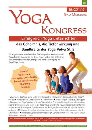 Anmeldeformular s. Seite 207. Info/Anmeldung Tel.: BM 05234/870, WW 02685/80020, NO 04426/9041610, AL 08361/925300
203
• Was macht das Yoga Vidya Unterrichtskonzept so erfolgreich • Der ganzheitliche Yoga Vi-
dya Stil • Prinzipien des Unterrichtens • Themenyoga • Anpassung an spezielle Zielgruppen
• Aktionen und Yoga Specials in deiner Yogaschule • Coaching für Yogalehrer • Integration
eigener Erfahrungen und Ideen in die Yoga Vidya Grundreihe • systematisches Heranführen
an (fordernde) Stellungen • Das Geheimnis des Erfolgs • Einheitliche Basis - große Variati-
onsbreite • Meditationstechniken • Entspannungstechniken • Unterstützung durch die Be-
rufsverbände • Hohe Ideale, praktische Umsetzung • Ganzheitlicher Yoga: die Autobahn zur
Selbstverwirklichung … uvm.
Bitte Sonderbroschüre anfordern (ab ca. Mai 2016 erhältlich und unter www.yoga-vidya.de/kongress)
MZ 187 €, DZ 217 €, EZ 249 €, S/Z 162 €
Kongress
Yoga
18.-20.11.16
Erfolgreich Yoga unterrichten
Special
Guests u.a.:
Narayani, Leela Mata,
Swami Saradananda,
Shanmug,
Sukadev
das Geheimnis, die Tiefenwirkung und
Bandbreite des Yoga Vidya Stils
Bad Meinberg
Für Yogalehrende aller Tradition: Stärkung deiner Kompetenz als
Yogalehrer/in, Inspiration für deine Praxis und deinen Unterricht,
befruchtender Austausch, Energie und hohe Schwingung der
Yoga Vidya Family
 