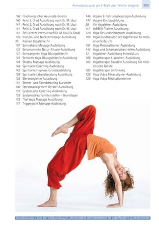 205Anmeldung auch per E-Mail oder Telefon möglich
168 Psychologischer Ayurveda-Berater
140 Reiki 1. Grad Ausbildung nach Dr. M. Usui
141 Reiki 2. Grad Ausbildung nach Dr. M. Usui
141 Reiki 3. Grad Ausbildung nach Dr. M. Usui
141 Reiki Lehrer Intensiv nach Dr. M. Usui (4. Grad)
176 Rücken- und Nackenmassage Ausbildung
35 Rücken Yogalehrer/in
167 Samvahana Massage Ausbildung
132 Schamanische Natur-Rituale Ausbildung
121 Schwangeren Yoga Übungsleiter/in
122 Senioren Yoga Übungsleiter/in Ausbildung
178 Shiatsu Massage Ausbildung
148 Spirituelle Coaching Ausbildung
142 Spirituelle Hypnose Grundausbildung
129 Spirituelle Lebensberatung Ausbildung
135 Sterbebegleiter Ausbildung
114 Stimm- und Sprechtraining Kursleiter
100 Stressmanagement Berater Ausbildung
132 Systemische Coaching Ausbildung
133 Systemisches Familienstellen - Grundlagen
175 Thai Yoga Massage Ausbildung
177 Triggerpoint Massage Ausbildung
146 Vegane Ernährungsberater/in Ausbildung
147 Vegane Kochausbildung
38 Yin Yogalehrer Ausbildung
117 YoBEKA-Trainer Ausbildung
128 Yoga Gesundheitsberater Ausbildung
189 Yoga Grundbaustein der Yogatherapie für medi-
zinische Berufe
110 Yoga Personaltrainer Ausbildung
142 Yoga und Schamanisches Heilen Ausbildung
12 Yogalehrer Ausbildung Intensivkurs
186 Yogatherapie 4-Wochen-Ausbildung
182 Yogatherapie Baustein Ausbildung für medi-
zinische Berufe
182 Yogatherapie Einführung
125 Yoga Vidya Fitnesstrainer Ausbildung
129 Yoga Vidya Meditationslehrer
Anmeldeformular s. Seite 207. Info/Anmeldung Tel.: BM 05234/870, WW 02685/80020, NO 04426/9041610, AL 08361/925300
 