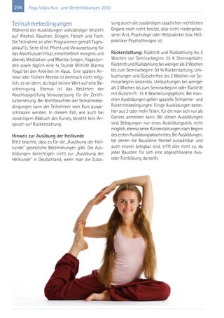 206 Yoga Vidya Aus- und Weiterbildungen 2016
Teilnahmebedingungen
Während der Ausbildungen vollständiger Verzicht
auf Alkohol, Rauchen, Drogen, Fleisch und Fisch.
Die Teilnahme an allen Programmen gemäß Tages-
ablauf (s. Seite 4) ist Pflicht und Voraussetzung für
das Abschlusszertifikat, einschließlich morgens und
abends Meditation und Mantra-Singen, Yogastun-
den sowie täglich eine ¾ Stunde Mithilfe (Karma
Yoga) bei den Arbeiten im Haus. Eine spätere An-
reise oder frühere Abreise ist demnach nicht mög-
lich, es sei denn, du legst keinen Wert auf eine Be-
scheinigung. Ebenso ist das Bestehen der
Abschlussprüfung Voraussetzung für die Zertifi-
katserteilung. Bei Nichtbeachten der Teilnahmebe-
dingungen kann der Teilnehmer vom Kurs ausge-
schlossen werden. In diesem Fall, wie auch bei
vorzeitigem Abbruch des Kurses, besteht kein An-
spruch auf Rückerstattung.
Hinweis zur Ausübung der Heilkunde
Bitte beachte, dass es für die „Ausübung der Heil-
kunde" gesetzliche Bestimmungen gibt. Die Aus-
bildungen berechtigen nicht zur „Ausübung der
Heilkunde“ in Deutschland, wenn man die Zulas-
sung durch die zuständigen staatlichen rechtlichen
Organe noch nicht besitzt, also nicht niedergelas-
sener Arzt, Psychologe oder Heilpraktiker bzw. Heil-
praktiker Psychotherapie ist.
Rückerstattung: Rücktritt und Rückzahlung bis 2
Wochen vor Seminarbeginn 25 € Stornogebühr.
Rücktritt und Rückzahlung bei weniger als 2 Wochen
bis zum Seminarbeginn 50 % Rückerstattung. Um-
buchungen und Gutschriften bis 2 Wochen vor Se-
minarbeginn kostenlos. Umbuchungen bei weniger
als 2 Wochen bis zum Seminarbeginn oder Rücktritt
mit Gutschrift: 15 € Bearbeitungsgebühr. Bei man-
chen Ausbildungen gelten spezielle Teilnahme- und
Rücktrittsbedingungen. Einige Ausbildungen beste-
hen aus 2 oder mehr Teilen, für die man sich nur als
Ganzes anmelden kann. Bei diesen Ausbildungen
sind Belegungen nur eines Ausbildungsteils nicht
möglich, ebenso keine Rückerstattungen nach Beginn
des ersten Ausbildungsabschnittes. Bei Ausbildungen,
bei denen die Bausteine flexibel auswählbar und
auch einzeln belegbar sind, trifft dies nicht zu, da
jeder Baustein für sich eine abgeschlossene Aus-
oder Fortbildung darstellt.
 