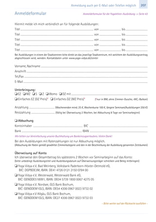 207Anmeldung auch per E-Mail oder Telefon möglich
Anmeldeformular Anmeldeformular für die Yogalehrer-Ausbildung -> Seite 43
Hiermit melde ich mich verbindlich an für folgende Ausbildungen:
Titel ..................................................................................................................................................................... von ................................................. bis .................................................
Titel ..................................................................................................................................................................... von ................................................. bis .................................................
Titel ..................................................................................................................................................................... von ................................................. bis .................................................
Titel ..................................................................................................................................................................... von ................................................. bis .................................................
Titel ..................................................................................................................................................................... von ................................................. bis .................................................
Bei Ausbildungen in einem der Stadtzentren bitte direkt an das jeweilige Stadtzentrum, mit welchem der Ausbildungsvertrag
abgeschlossen wird, wenden. Kontaktdaten unter www.yoga-vidya.de/center
Vorname, Nachname ................................................................................................................................................................................................................................................
Anschrift ................................................................................................................................................................................................................................................................................
Tel./Fax ...................................................................................................................................................................................................................................................................................
E-Mail .................................................................................................................................................................................................................................................................................
Unterbringung:
 EZ  MZ  S  Z  Womo  DZ mit ...........................................................................................................................................................................
 Einfaches EZ (DZ Preis)*  Einfaches DZ (MZ Preis)* (*nur in BM, ohne Zimmer-Dusche,-WC,-Balkon)
Anzahlung ..................................................... (Wochenenden mind. 25 €, Wochenkurse 100 €, längere Seminare/Ausbildungen 250 €)
Restzahlung ................................................. (fällig bei Überweisung 2 Wochen, bei Abbuchung 8 Tage vor Seminarbeginn)
 Abbuchung
Kontoinhaber ...................................................................................................... BIC ........................................................................................................................
Bank .................................................................................................................................. IBAN .............................................................................................................................
Wir bitten zur Vereinfachung unserer Buchhaltung um Bankeinzugserlaubnis. Vielen Dank!
Bei den Ausbildungen mit Ratenzahlungen ist nur Abbuchung möglich.
(Abbuchung der Raten gemäß gewählter Zimmerkategorie und den in der Beschreibung der Ausbildung genannten Zeiträumen)
Überweisung auf Konto
Ich überweise den Gesamtbetrag bis spätestens 2 Wochen vor Seminarbeginn auf das Konto:
(bitte unbedingt Ausbildungstitel und Ausbildungsdatum auf Überweisungsträger schreiben und Beleg mitbringen)
 Yoga Vidya e.V. Bad Meinberg, Volksbank Paderborn-Höxter-Detmold eG,
 BIC: DGPBDE3M, IBAN: DE41 4726 0121 2150 0784 00
 Yoga Vidya e.V. Westerwald, Westerwald Bank eG,
 BIC: GENODE51WW1, IBAN: DE04 5739 1800 0067 4275 05
 Yoga Vidya e.V. Nordsee, GLS Bank Bochum,
 BIC: GENODEM1GLS, IBAN: DE54 4306 0967 0023 9732 02
 Yoga Vidya e.V Allgäu, GLS Bank Bochum,
 BIC: GENODEM1GLS, IBAN: DE27 4306 0967 0023 9732 03
- Bitte weiter auf der Rückseite ausfüllen -
 