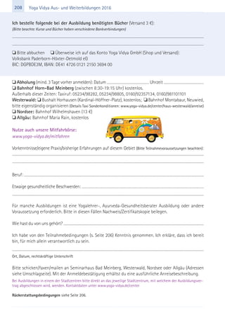 208 Yoga Vidya Aus- und Weiterbildungen 2016
Ich bestelle folgende bei der Ausbildung benötigten Bücher (Versand 3 €):
(Bitte beachte: Kurse und Bücher haben verschiedene Bankverbindungen)
............................................................................................................................................................................................................................................................................................................
............................................................................................................................................................................................................................................................................................................
 Bitte abbuchen  Überweise ich auf das Konto Yoga Vidya GmbH (Shop und Versand):
Volksbank Paderborn-Höxter-Detmold eG
BIC: DGPBDE3M, IBAN: DE41 4726 0121 2150 3694 00
 Abholung (mind. 3 Tage vorher anmelden): Datum ................................................................. Uhrzeit ..............................................................
 Bahnhof Horn-Bad Meinberg (zwischen 8:30-19:15 Uhr) kostenlos.
Außerhalb dieser Zeiten: Taxiruf: 05234/98282, 05234/98805, 0160/92357134, 0160/981101101
Westerwald:  Bushalt Horhausen (Kardinal-Höffner-Platz), kostenlos;  Bahnhof Montabaur, Neuwied,
bitte eigenständig organisieren (Details Taxi Sonderkonditionen: www.yoga-vidya.de/center/haus-westerwald/anreise)
 Nordsee: Bahnhof Wilhelmshaven (13 €)
 Allgäu: Bahnhof Maria Rain, kostenlos
Nutze auch unsere Mitfahrbörse:
www.yoga-vidya.de/mitfahren
Vorkenntnisse/eigene Praxis/bisherige Erfahrungen auf diesem Gebiet (Bitte Teilnahmevoraussetzungen beachten):
............................................................................................................................................................................................................................................................................................................
............................................................................................................................................................................................................................................................................................................
Beruf: ........................................................................................................................................................................................................................................................................................
Etwaige gesundheitliche Beschwerden: ..............................................................................................................................................................................................
...........................................................................................................................................................................................................................................................................................................
Für manche Ausbildungen ist eine Yogalehrer-, Ayurveda-Gesundheitsberater Ausbildung oder andere
Voraussetzung erforderlich. Bitte in diesen Fällen Nachweis/Zertifikatskopie beilegen.
Wie hast du von uns gehört? ...........................................................................................................................................................................................................................
Ich habe von den Teilnahmebedingungen (s. Seite 206) Kenntnis genommen. Ich erkläre, dass ich bereit
bin, für mich allein verantwortlich zu sein.
............................................................................................................................................................................................................................................................................................................
Ort, Datum, rechtskräftige Unterschrift
Bitte schicken/faxen/mailen an Seminarhaus Bad Meinberg, Westerwald, Nordsee oder Allgäu (Adressen
siehe Umschlagseite). Mit der Anmeldebestätigung erhältst du eine ausführliche Anreisebeschreibung.
Bei Ausbildungen in einem der Stadtzentren bitte direkt an das jeweilige Stadtzentrum, mit welchem der Ausbildungsver-
trag abgeschlossen wird, wenden. Kontaktdaten unter www.yoga-vidya.de/center
Rückerstattungsbedingungen siehe Seite 206.
 