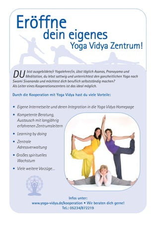 Eröffne
dein eigenes
Yoga Vidya Zentrum!
DU bist ausgebildete/r Yogalehrer/in, übst täglich Asanas, Pranayama und
Meditation, du lebst sattwig und unterrichtest den ganzheitlichen Yoga nach
Swami Sivananda und möchtest dich beruflich selbstständig machen?
Als Leiter eines Kooperationscenters ist das ideal möglich.
Durch die Kooperation mit Yoga Vidya hast du viele Vorteile:
• Eigene Internetseite und deren Integration in die Yoga Vidya Homepage
• Kompetente Beratung,
Austausch mit langjährig
erfahrenen Zentrumsleitern
• Learning by doing
• Zentrale
Adressverwaltung
• Großes spirituelles
Wachstum
• Viele weitere Vorzüge…
Infos unter:
www.yoga-vidya.de/kooperation • Wir beraten dich gerne!
Tel.: 05234/872219
 