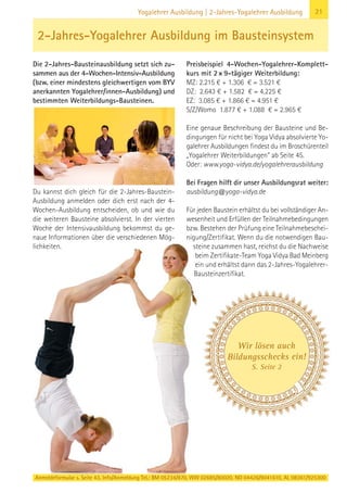 Anmeldeformular s. Seite 43. Info/Anmeldung Tel.: BM 05234/870, WW 02685/80020, NO 04426/9041610, AL 08361/925300
21Yogalehrer Ausbildung | 2-Jahres-Yogalehrer Ausbildung
Die 2-Jahres-Bausteinausbildung setzt sich zu-
sammen aus der 4-Wochen-Intensiv-Ausbildung
(bzw. einer mindestens gleichwertigen vom BYV
anerkannten Yogalehrer/innen-Ausbildung) und
bestimmten Weiterbildungs-Bausteinen.
Du kannst dich gleich für die 2-Jahres-Baustein-
Ausbildung anmelden oder dich erst nach der 4-
Wochen-Ausbildung entscheiden, ob und wie du
die weiteren Bausteine absolvierst. In der vierten
Woche der Intensivausbildung bekommst du ge-
naue Informationen über die verschiedenen Mög-
lichkeiten.
Preisbeispiel 4-Wochen-Yogalehrer-Komplett-
kurs mit 2×9-tägiger Weiterbildung:
MZ: 2.215 € + 1.306 € = 3.521 €
DZ: 2.643 € + 1.582 € = 4.225 €
EZ: 3.085 € + 1.866 € = 4.951 €
S/Z/Womo 1.877 € + 1.088 € = 2.965 €
Eine genaue Beschreibung der Bausteine und Be-
dingungen für nicht bei Yoga Vidya absolvierte Yo-
galehrer Ausbildungen findest du im Broschürenteil
„Yogalehrer Weiterbildungen“ ab Seite 45.
Oder: www.yoga-vidya.de/yogalehrerausbildung
Bei Fragen hilft dir unser Ausbildungsrat weiter:
ausbildung@yoga-vidya.de
Für jeden Baustein erhältst du bei vollständiger An-
wesenheit und Erfüllen der Teilnahmebedingungen
bzw. Bestehen der Prüfung eine Teilnahmebeschei-
nigung/Zertifikat. Wenn du die notwendigen Bau-
steine zusammen hast, reichst du die Nachweise
beim Zertifikate-Team Yoga Vidya Bad Meinberg
ein und erhältst dann das 2-Jahres-Yogalehrer-
Bausteinzertifikat.
2-Jahres-Yogalehrer Ausbildung im Bausteinsystem
Wir lösen auch
Bildungsschecks ein!
S. Seite 2
 