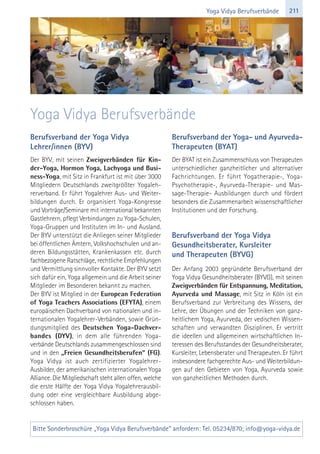 211Yoga Vidya Berufsverbände
Berufsverband der Yoga Vidya
Lehrer/innen (BYV)
Der BYV, mit seinen Zweigverbänden für Kin-
der-Yoga, Hormon Yoga, Lachyoga und Busi-
ness-Yoga, mit Sitz in Frankfurt ist mit über 3000
Mitgliedern Deutschlands zweitgrößter Yogaleh-
rerverband. Er führt Yogalehrer Aus- und Weiter-
bildungen durch. Er organisiert Yoga-Kongresse
und Vorträge/Seminare mit international bekannten
Gastlehrern, pflegt Verbindungen zu Yoga-Schulen,
Yoga-Gruppen und Instituten im In- und Ausland.
Der BYV unterstützt die Anliegen seiner Mitglieder
bei öffentlichen Ämtern, Volkshochschulen und an-
deren Bildungsstätten, Krankenkassen etc. durch
fachbezogene Ratschläge, rechtliche Empfehlungen
und Vermittlung sinnvoller Kontakte. Der BYV setzt
sich dafür ein, Yoga allgemein und die Arbeit seiner
Mitglieder im Besonderen bekannt zu machen.
Der BYV ist Mitglied in der European Federation
of Yoga Teachers Associations (EFYTA), einem
europäischen Dachverband von nationalen und in-
ternationalen Yogalehrer-Verbänden, sowie Grün-
dungsmitglied des Deutschen Yoga-Dachver-
bandes (DYV), in dem alle führenden Yoga-
verbände Deutschlands zusammengeschlossen sind
und in den „Freien Gesundheitsberufen“ (FG).
Yoga Vidya ist auch zertifizierter Yogalehrer-
Ausbilder, der amerikanischen internationalen Yoga
Alliance. Die Mitgliedschaft steht allen offen, welche
die erste Hälfte der Yoga Vidya Yogalehrerausbil-
dung oder eine vergleichbare Ausbildung abge-
schlossen haben.
Berufsverband der Yoga- und Ayurveda-
Therapeuten (BYAT)
Der BYAT ist ein Zusammenschluss von Therapeuten
unterschiedlicher ganzheitlicher und alternativer
Fachrichtungen. Er führt Yogatherapie-, Yoga-
Psychotherapie-, Ayurveda-Therapie- und Mas-
sage-Therapie- Ausbildungen durch und fördert
besonders die Zusammenarbeit wissenschaftlicher
Institutionen und der Forschung.
Berufsverband der Yoga Vidya
Gesundheitsberater, Kursleiter
und Therapeuten (BYVG)
Der Anfang 2003 gegründete Berufsverband der
Yoga Vidya Gesundheitsberater (BYVG), mit seinen
Zweigverbänden für Entspannung, Meditation,
Ayurveda und Massage, mit Sitz in Köln ist ein
Berufsverband zur Verbreitung des Wissens, der
Lehre, der Übungen und der Techniken von ganz-
heitlichem Yoga, Ayurveda, der vedischen Wissen-
schaften und verwandten Disziplinen. Er vertritt
die ideellen und allgemeinen wirtschaftlichen In-
teressen des Berufsstandes der Gesundheitsberater,
Kursleiter, Lebensberater und Therapeuten. Er führt
insbesondere fachgerechte Aus- und Weiterbildun-
gen auf den Gebieten von Yoga, Ayurveda sowie
von ganzheitlichen Methoden durch.
Yoga Vidya Berufsverbände
Bitte Sonderbroschüre „Yoga Vidya Berufsverbände“ anfordern: Tel. 05234/870; info@yoga-vidya.de
 