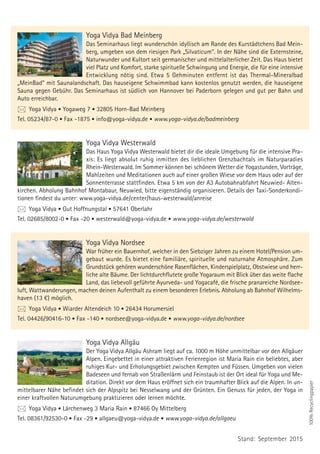 Yoga Vidya Bad Meinberg
Das Seminarhaus liegt wunderschön idyllisch am Rande des Kurstädtchens Bad Mein-
berg, umgeben von dem riesigen Park „Silvaticum“. In der Nähe sind die Externsteine,
Naturwunder und Kultort seit germanischer und mittelalterlicher Zeit. Das Haus bietet
viel Platz und Komfort, starke spirituelle Schwingung und Energie, die für eine intensive
Entwicklung nötig sind. Etwa 5 Gehminuten entfernt ist das Thermal-Mineralbad
„MeinBad“ mit Saunalandschaft. Das hauseigene Schwimmbad kann kostenlos genutzt werden, die hauseigene
Sauna gegen Gebühr. Das Seminarhaus ist südlich von Hannover bei Paderborn gelegen und gut per Bahn und
Auto erreichbar.
 Yoga Vidya • Yogaweg 7 • 32805 Horn-Bad Meinberg
Tel. 05234/87-0 • Fax -1875 • info@yoga-vidya.de • www.yoga-vidya.de/badmeinberg
Yoga Vidya Westerwald
Das Haus Yoga Vidya Westerwald bietet dir die ideale Umgebung für die intensive Pra-
xis: Es liegt absolut ruhig inmitten des lieblichen Grenzbachtals im Naturparadies
Rhein-Westerwald. Im Sommer können bei schönem Wetter die Yogastunden, Vorträge,
Mahlzeiten und Meditationen auch auf einer großen Wiese vor dem Haus oder auf der
Sonnenterrasse stattfinden. Etwa 5 km von der A3 Autobahnabfahrt Neuwied- Alten-
kirchen. Abholung Bahnhof Montabaur, Neuwied, bitte eigenständig organisieren. Details der Taxi-Sonderkondi-
tionen findest du unter: www.yoga-vidya.de/center/haus-westerwald/anreise
 Yoga Vidya • Gut Hoffnungstal • 57641 Oberlahr
Tel. 02685/8002-0 • Fax -20 • westerwald@yoga-vidya.de • www.yoga-vidya.de/westerwald
Yoga Vidya Nordsee
War früher ein Bauernhof, welcher in den Siebziger Jahren zu einem Hotel/Pension um-
gebaut wurde. Es bietet eine familiäre, spirituelle und naturnahe Atmosphäre. Zum
Grundstück gehören wunderschöne Rasenflächen, Kinderspielplatz, Obstwiese und herr-
liche alte Bäume. Der lichtdurchflutete große Yogaraum mit Blick über das weite flache
Land, das liebevoll geführte Ayurveda- und Yogacafé, die frische pranareiche Nordsee-
luft, Wattwanderungen, machen deinen Aufenthalt zu einem besonderen Erlebnis. Abholung ab Bahnhof Wilhelms-
haven (13 €) möglich.
 Yoga Vidya • Wiarder Altendeich 10 • 26434 Horumersiel
Tel. 04426/90416-10 • Fax -140 • nordsee@yoga-vidya.de • www.yoga-vidya.de/nordsee
Yoga Vidya Allgäu
Der Yoga Vidya Allgäu Ashram liegt auf ca. 1000 m Höhe unmittelbar vor den Allgäuer
Alpen. Eingebettet in einer attraktiven Ferienregion ist Maria Rain ein beliebtes, aber
ruhiges Kur- und Erholungsgebiet zwischen Kempten und Füssen. Umgeben von vielen
Badeseen und fernab von Straßenlärm und Feinstaub ist der Ort ideal für Yoga und Me-
ditation. Direkt vor dem Haus eröffnet sich ein traumhafter Blick auf die Alpen. In un-
mittelbarer Nähe befindet sich der Alpspitz bei Nesselwang und der Grünten. Ein Genuss für jeden, der Yoga in
einer kraftvollen Naturumgebung praktizieren oder lernen möchte.
 Yoga Vidya • Lärchenweg 3 Maria Rain • 87466 Oy Mittelberg
Tel. 08361/92530-0 • Fax -29 • allgaeu@yoga-vidya.de • www.yoga-vidya.de/allgaeu
100%Recyclingpapier
Stand: September 2015
 
