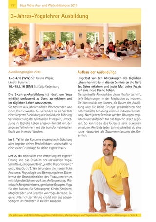 22 Yoga Vidya Aus- und Weiterbildungen 2016
Ausbildungsbeginn 2016:
1.-3.4.16 (WW) SL: Karuna Wapke,
Eknath Hummer;
16.-18.9.16 (BM) SL: Katja Kedenburg
Die 3-Jahres-Ausbildung ist ideal, um Yoga
wirklich umfassend zu üben, zu erfahren und
im täglichen Leben umzusetzen.
Sie besteht aus jährlich sieben Wochenenden und
einer Intensivwoche. Sie verbindet so die Vorteile
einer längeren Ausbildung wie individuelle Führung,
Verinnerlichung der spirituellen Prinzipien, Umset-
zung ins tägliche Leben, engeren Kontakt mit den
anderen Teilnehmern mit der transformatorischen
Kraft von Intensiv-Wochen.
Im 1. Teil ist der Kurs eine systematische Schulung
aller Aspekte deiner Persönlichkeit und schafft so
eine solide Grundlage für deine eigene Praxis.
Der 2. Teil beinhaltet eine Vertiefung der eigenen
Übung und das Studium der klassischen Yoga-
Schriften („Bhagavad Gita“, „Hatha Yoga Pradipika“
und „Yoga Sutra“). Wir behandeln die menschliche
Anatomie, Physiologie und Bewegungslehre. Du er-
lernst die Grundprinzipien des Yogaunterrichtes
mit folgenden Schwerpunkten: Anfängerkurse, Mit-
telstufe, Fortgeschrittene, gemischte Gruppen, Yoga
für den Rücken, für Schwangere, Kinder, Senioren,
Möglichkeiten und Grenzen von Yoga-Therapie. Ei-
gene Unterrichtserfahrung ergibt sich aus gegen-
seitigem Unterrichten in kleinen Gruppen.
Aufbau der Ausbildung:
Losgelöst von den Ablenkungen des täglichen
Lebens kannst du in diesen Seminaren die Tiefe
des Seins erfahren und jedes Mal deine Praxis
auf eine neue Ebene heben.
Die spirituelle Atmosphäre dieses Kraftortes hilft,
tiefe Erfahrungen in der Meditation zu machen.
Die Kontinuität des Kurses, die Dauer der Ausbil-
dung und die kleine Gruppe gewährleisten eine
systematische Schulung und eine individuelle Füh-
rung. Nach jedem Seminar werden Übungen emp-
fohlen und Aufgaben für das tägliche Leben gege-
ben. So kannst du das Gelernte sehr praxisnah
umsetzen. Am Ende jeden Jahres schreibst du eine
kurze Hausarbeit als Zusammenfassung des Ge-
lernten.
3-Jahres-Yogalehrer Ausbildung
Zu jeder Aus- und Weiterbildung gehören Meditation, Mantra-Singen und Yogastunden. Tagesablauf + Abkürzungen s. Seite 4
 