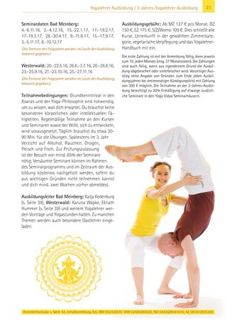 Anmeldeformular s. Seite 43. Info/Anmeldung Tel.: BM 05234/870, WW 02685/80020, NO 04426/9041610, AL 08361/925300
23Yogalehrer Ausbildung | 3-Jahres-Yogalehrer Ausbildung
Seminardaten Bad Meinberg:
4.-6.11.16, 2.-4.12.16, 15.-22.1.17, 17.-19.2.17,
17-19.3.17, 28.-30.4.17, 9.-11.6.17, 15.-17.9.17,
3.-5.11.17, 8.-10.12.17
(Die Termine der Folgejahre werden im Laufe der Ausbildung
bekannt gegeben.)
Westerwald: 20.-22.5.16, 26.6.-3.7.16, 26.-28.8.16,
23.-25.9.16, 21.-23.10.16, 25.-27.11.16
(Die Termine der Folgejahre werden im Laufe der Ausbildung
bekannt gegeben.)
Teilnahmebedingungen: Grundkenntnisse in den
Asanas und der Yoga-Philosophie sind notwendig,
um zu wissen, was dich erwartet. Du brauchst keine
besonderen körperlichen oder intellektuellen Fä-
higkeiten. Regelmäßige Teilnahme an den Kursen
und Seminaren sowie der Wille, sich zu entwickeln,
wird vorausgesetzt. Täglich brauchst du etwa 30-
90 Min. für die Übungen. Spätestens im 3. Jahr
Verzicht auf Alkohol, Rauchen, Drogen,
Fleisch und Fisch. Zur Prüfungszulassung
ist der Besuch von mind. 85% der Seminare
nötig. Versäumte Seminare können im Rahmen
des Seminarprogramms und im Zeitraum der Aus-
bildung kostenlos nachgeholt werden, sofern du
aus wichtigen Gründen nicht teilnehmen kannst
und dich mind. zwei Wochen vorher abmeldest.
Ausbildungsleiter Bad Meinberg: Katja Kedenburg
(s. Seite 39), Westerwald: Karuna Wapke, Eknath
Hummer (s. Seite 39) und weitere Yogalehrer wer-
den Vorträge und Yogastunden halten. Zu manchen
Themen werden auch besondere Gastlehrer einge-
laden.
Ausbildungsgebühr: Ab MZ 127 € pro Monat. DZ
150 €, EZ 175 €, S/Z/Womo 109 €. Dies schließt alle
Kurse, Unterkunft in der gewählten Zimmerkate-
gorie, vegetarische Verpflegung und das Yogalehrer-
Handbuch mit ein.
Die erste Zahlung ist mit der Anmeldung fällig, dann jeweils
zum 15. jeden Monats (insg. 37 Monatsraten). Die Zahlungen
sind auch fällig, wenn aus irgendeinem Grund die Ausbil-
dung abgebrochen oder unterbrochen wird. Vorzeitiger Aus-
stieg ohne Angabe von Gründen zum Ende jeden Ausbil-
dungsjahres bei dreimonatiger Kündigungsfrist mit Zahlung
von 300 € möglich. Die Teilnahme an der 3-Jahres-Ausbil-
dung berechtigt zu 20% Ermäßigung auf etwaige zusätzli-
che Seminare in den Yoga Vidya Seminarhäusern.
 