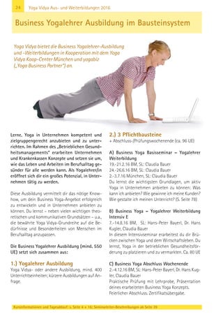 24
Kursinformationen und Tagesablauf: s. Seite 4 + 16; Seminarleiter-Beschreibungen ab Seite 39
Yoga Vidya Aus- und Weiterbildungen 2016
Lerne, Yoga in Unternehmen kompetent und
zielgruppengerecht anzubieten und zu unter-
richten. Im Rahmen des „Betrieblichen Gesund-
heitsmanagements“ erarbeiten Unternehmen
und Krankenkassen Konzepte und setzen sie um,
wie das Leben und Arbeiten im Berufsalltag ge-
sünder für alle werden kann. Als Yogalehrer/in
eröffnet sich dir ein großes Potenzial, in Unter-
nehmen tätig zu werden.
Diese Ausbildung vermittelt dir das nötige Know-
how, um dein Business Yoga-Angebot erfolgreich
zu entwickeln und in Unternehmen anbieten zu
können. Du lernst – neben vielen wichtigen theo-
retischen und kommunikativen Grundsätzen – u.a.,
die bewährte Yoga Vidya-Grundreihe auf die Be-
dürfnisse und Besonderheiten von Menschen im
Berufsalltag anzupassen.
Die Business Yogalehrer Ausbildung (mind. 550
UE) setzt sich zusammen aus:
1.) Yogalehrer Ausbildung
Yoga Vidya- oder andere Ausbildung, mind. 400
Unterrichtseinheiten; kürzere Ausbildungen auf An-
frage.
2.) 3 Pflichtbausteine
+ Abschluss-/Prüfungswochenende (ca. 96 UE)
A) Business Yoga Basisseminar – Yogalehrer
Weiterbildung
19.-21.2.16 BM, SL: Claudia Bauer
24.-26.6.16 BM, SL: Claudia Bauer
2.-3.7.16 München, SL: Claudia Bauer
Du lernst die wichtigsten Grundlagen, um aktiv
Yoga in Unternehmen anbieten zu können: Was
kann ich anbieten? Wie gewinne ich meine Kunden?
Wie gestalte ich meinen Unterricht? (S. Seite 78)
B) Business Yoga – Yogalehrer Weiterbildung
Intensiv E
7.-14.8.16 BM, SL: Hans-Peter Bayerl, Dr. Hans
Kugler, Claudia Bauer
In diesem Intensivseminar erarbeitest du dir Brü-
cken zwischen Yoga und dem Wirtschaftsleben. Du
lernst, Yoga in der betrieblichen Gesundheitsför-
derung zu platzieren und zu vermarkten. Ca. 80 UE
C) Business Yoga Abschluss Wochenende
2.-4.12.16 BM, SL: Hans-Peter Bayerl, Dr. Hans Kug-
ler, Claudia Bauer
Praktische Prüfung mit Lehrprobe, Präsentation
deines erarbeiteten Business Yoga Konzepts.
Feierlicher Abschluss. Zertifikatsübergabe.
Business Yogalehrer Ausbildung im Bausteinsystem
Yoga Vidya bietet die Business Yogalehrer-Ausbildung
und -Weiterbildungen in Kooperation mit dem Yoga
Vidya Koop-Center München und yogabiz
(„Yoga Business Partner“) an.
 