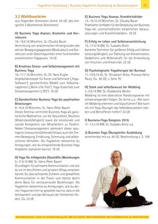 Anmeldeformular s. Seite 43. Info/Anmeldung Tel.: BM 05234/870, WW 02685/80020, NO 04426/9041610, AL 08361/925300
25Yogalehrer Ausbildung | Business Yogalehrer Ausbildung im Bausteinsystem
3.) Wahlbausteine
aus folgenden Seminaren (mind. 54 UE, das ent-
spricht 3 Wochenend-Seminaren):
A) Business Yoga Asanas: Anatomie und Kor-
rekturen
18.-19.6.16 München, SL: Claudia Bauer
Vermittlung von anatomischen Hintergründen des
aktiven Bewegungsapparates (Muskulatur) und Kor-
rekturen unter Gesichtspunkten einer funktionellen
anatomischen Yogapraxis. 18 UE
B) Kreatives Stress- und Selbstmanagement mit
Business Yoga
16.-17.7.16 München, SL: Dr. Hans Kugler
Angebotskonzepte für Kurse und Seminare („Yoga-
Selfware“), ganzheitliches Modell zum Selbstma-
nagement („Work-Life-Tree“), Yoga-Essentials zum
Stressmanagement („YES“). 18 UE
C) Ganzheitlicher Business Yoga bei psychischen
Belastungen
9.-10.4.16 München, SL: Hans-Peter Bayerl
Dieses Seminar vermittelt Business Yoga als ganz-
heitliche Maßnahme, um die Gesundheit, Resilienz
(Widerstandsfähigkeit) sowie die emotionale und
soziale Kompetenz von Mitarbeitern zu fördern.
Neben Stressmanagement adressiert dieser salu-
togene (ressourcenstärkende) Ansatz auch die The-
men Bewegung, Ernährung, Stimmung und selbst-
sicheres Verhalten. Als Yogalehrer bekommst du
Anregungen, wie du entsprechende Business Yoga
Angebote realisieren kannst. 18 UE
D) Yoga für erfolgreiche (Geschäfts-)Beziehungen
9.-11.9.16 BM, SL: Hans-Peter Bayerl
Grundlagen für achtsame Kommunikation und wie
du sie im beruflichen und privaten Alltag umsetzen
kannst. Du übst achtsames Zuhören und gewaltfreie
Kommunikation in der Praxis und stärkst damit
deine Basis für vertrauensvolle Beziehungen. Als
Yogalehrer bekommst du Anregungen, wie du dei-
nen Yogaunterricht so gestalten kannst, dass er die
Achtsamkeit und das Vertrauen der Teilnehmer för-
dert. Ca. 22 UE
E) Business Yoga Asanas: Krankheitsbilder
15.-16.10.16 München, SL: Claudia Bauer
Praktischer Leitfaden für die Gestaltung von Business
Yoga bei unterschiedlichen körperlichen Voraus-
setzungen und Krankheitsbildern. 18 UE
F) Erfolg im Leben und Selbstverwirklichung
15.-17.4.16 BM, SL: Sukadev Bretz
Konkrete Techniken für größeren Erfolg und höhere
Leistungsfähigkeit, zur Stärkung von Konzentration,
Gedächtnis und Willenskraft, für die Entwicklung
von Intuition und Kreativität. 22 UE
G) Psychologische Yogatherapie bei Burnout
11.-18.9.16 AL, SL: Shivakami Bretz, Pranava Heinz
Pauly; Ca. 80 UE, s. Seite 70
H) Stark und selbstbewusst bei Mobbing
3.-5.6.16 BM, SL: Gudakesha Becker
Mobbing ist eine destruktive Handlungsweise mit
schwerwiegenden Folgen. Du lernst u.a.: Wie kann
ich Mobbing erkennen und klassifizieren? Wie kann
ich mit Yoga Übungen das Selbstbewusstsein stär-
ken und Betroffenen helfen? 22 UE
I) Business-Yoga Kongress 2016
11.-13.3.16 BM, SL: Sukadev Bretz u.a.
J) Business Yoga Übungsleiter Ausbildung
anrechenbar mit ca. 40 UE, Beschreibung s. S. 109
 