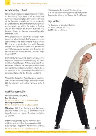 26 Yoga Vidya Aus- und Weiterbildungen 2016
Abschluss/Zertifikat
Teilnahmevoraussetzung: abgeschlossene Yogaleh-
rer Ausbildung (Yoga Vidya o. a.). Voraussetzung
zur Prüfungszulassung bzw. Zertifizierung: Du lässt
dir die Bausteine bescheinigen, reichst uns Kopien
ein und bekommst die schriftlichen Prüfungsfragen
zur Hausarbeit zugeschickt. Die praktische Prüfung
und die Präsentation des eigenen Business Yoga
Konzepts finden im Rahmen des Abschluss-Wo-
chenendes statt.
Mind. 2 Wochenenden (der Pflicht- und/oder Wahl-
bausteine, einschließlich Prüfungswochenende)
oder alternativ die Intensivwoche müssen in Bad
Meinberg belegt werden. Bereits besuchte Bausteine
werden selbstverständlich anerkannt. Bei Erfüllen
der Prüfungsvoraussetzungen und Bestehen der
Prüfung erhältst du das Zertifikat „Business Yoga-
lehrer/in BYV“.
Die Ausbildung muss mind. 2 Jahre umfassen (von
Beginn der Yogalehrer-Grundausbildung an). Damit
erfüllt die Ausbildung die Anforderungen der Kran-
kenkassen, sofern du die sonstigen Anforderungen
der Krankenkassenbestimmungen* erfüllst. D. h.,
du bist auch in der betrieblichen Gesundheitsför-
derung der Kassen für die Betriebe anerkannt.
*Yoga Vidya Yogalehrer Ausbildung und staatlich-
anerkannter Grundberuf (egal welcher) und ggf.
200 Kursstunden Unterrichtserfahrung (siehe S.
19).
Ausbildungsgebühr
Pflichtbausteine A-D (je Kurs)
Bad Meinberg:
MZ 164 €; DZ 195 €; EZ 226 €; S/Z/Womo 140 €
Prüfungswochenende:
MZ 247 €; DZ 277 €; EZ 309 €; S/Z/Womo 222 €
München: 185 € bei Buchung und Zahlung 4
Wochen vorher, sonst 220 €, Übernachtung im
Yoga-Zentrum im eigenen Schlafsack möglich:
20 €/Nacht.
Die Pflichtbausteine B-D) und Wahlbausteine
A-C) alternativ als 7-Tage Intensivwoche in BM:
Business Yoga – Yogalehrer Weiterbildung Intensiv;
MZ 597 €; DZ 704 €; EZ 814 €; S/Z/Womo 512 €
Wahlbausteine: Preise wie Pflichtbausteine
A-D. Bei Gesamtbuchung/Zahlung der kompletten
Baustein-Ausbildung im Voraus 5% Ermäßigung.
Tagesablauf
Für Bausteine in München: Beginn
Sa. 10:00, Ende So. ca. 15:00.
Bad Meinberg: s. Seite 4.
Zu jeder Aus- und Weiterbildung gehören Meditation, Mantra-Singen und Yogastunden. Tagesablauf + Abkürzungen s. Seite 4.
 