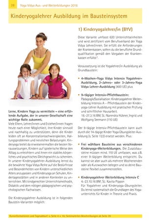 28
Kursinformationen und Tagesablauf: s. Seite 4 + 16; Seminarleiter-Beschreibungen ab Seite 39
Yoga Vidya Aus- und Weiterbildungen 2016
Lerne, Kindern Yoga zu vermitteln – eine erfül-
lende Aufgabe, der in unserer Gesellschaft eine
wichtige Rolle zukommt.
Viele Eltern, Lehrer/innen und Erzieher/innen fragen
heute nach einer Möglichkeit, ihre Kinder sinnvoll
und nachhaltig zu unterstützen, denn die Kinder
leiden oft an Konzentrationsschwierigkeiten, Hal-
tungsproblemen und nervlichen Belastungen. Kin-
deryoga bietet da erwiesenermaßen die besten Vo-
raussetzungen, Kindern auf spielerische Weise den
Alltag zu erleichtern und ihnen ein stabiles körper-
liches und psychisches Gleichgewicht zu schenken.
In unserer Kinderyogalehrer-Ausbildung lernst du
die bewährte Yoga Vidya Reihe auf die Bedürfnisse
und Besonderheiten von Kindern unterschiedlichen
Alters anzupassen und Kinderyoga an Schulen, Kin-
dertagesstätten und in anderen Kontexten zu un-
terrichten. Mit kindgerechter Unterrichtsmethodik,
Didaktik und dem nötigen pädagogischen und psy-
chologischen Fachwissen.
Die Kinderyogalehrer Ausbildung ist in folgenden
Baustein-Varianten möglich:
1) Kinderyogalehrer/in (BYV)
Diese Variante umfasst 620 Unterrichtseinheiten
und wird zertifiziert vom Berufsverband der Yoga
Vidya Lehrer/innen. Sie erfüllt die Anforderungen
der Krankenkassen, sofern du die berufliche Grund-
qualifikation gemäß den Vorgaben der Kranken-
kassen erfüllst*.
Voraussetzung ist die Yogalehrer/in Ausbildung als
Grundbaustein:
• 4-Wochen-Yoga Vidya Intensiv Yogalehrer-
Ausbildung, 2-Jahres- oder 3-Jahres-Yoga
Vidya Lehrer-Ausbildung (400 UE) plus
• 9-tägiger Intensiv-Pflichtbaustein:
Pädagogik/Sozialisation: Kinderyogalehrer Weiter-
bildung Intensiv A – Pflichtbaustein der Kinder-
yoga-Lehrer Ausbildung mit praktischer Prüfung
und schriftlicher Hausarbeit.
18.-27.3.16 BM, SL: Narendra Hübner, Ingrid und
Wolfgang Seemann (110 UE)
Der 9-tägige Intensiv-Pflichtbaustein kann auch
durch die 14-tägige Kinder Yoga Übungsleiter Aus-
bildung (s. Seite 122) ersetzt werden. Plus:
• Frei wählbare Bausteine aus verschiedenen
Kinderyoga-Weiterbildungen. Die Zusatzbau-
steine müssen mind. 110 UE umfassen, was z.B.
einer 9-tägigen Weiterbildung entspricht. Du
kannst sie aber auch als mehrere Wochenenden
oder als Kurzwochen belegen und so deine Bau-
steine flexibel zusammenstellen.
• Kinderyogalehrer Weiterbildung Intensiv C
4.-23.10.16 BM; SL: Kavita Pippon
Für Yogalehrer und Kinderyoga-Übungsleiter.
Du lernst systematisch die Grundlagen des Yoga-
unterrichts für Kinder in Theorie und Praxis.
Kinderyogalehrer Ausbildung im Bausteinsystem
 
