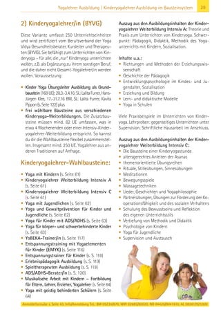 29Yogalehrer Ausbildung | Kinderyogalehrer Ausbildung im Bausteinsystem
2) Kinderyogalehrer/in (BYVG)
Diese Variante umfasst 250 Unterrichtseinheiten
und wird zertifiziert vom Berufsverband der Yoga
Vidya Gesundheitsberater, Kursleiter und Therapeu-
ten (BYVG). Sie befähigt zum Unterrichten von Kin-
deryoga – für alle, die „nur“ Kinderyoga unterrichten
wollen, z.B. als Ergänzung zu ihrem sonstigen Beruf,
und die daher nicht Gesamt-Yogalehrer/in werden
wollen. Voraussetzung:
• Kinder Yoga Übungsleiter Ausbildung als Grund-
baustein(168UE);20.3.-3.4.16;SL:LalitaFurrer,Hans-
Jürgen Klee, 17.-31.7.16 BM, SL: Lalita Furrer, Kavita
Pippon(s.Seite122)plus
• frei wählbare Bausteine aus verschiedenen
Kinderyoga-Weiterbildungen. Die Zusatzbau-
steine müssen mind. 82 UE umfassen, was in
etwa 4 Wochenenden oder einer Intensiv-Kinder-
yogalehrer-Weiterbildung entspricht. So kannst
du dir die Wahlbausteine flexibel zusammenstel-
len. Insgesamt mind. 250 UE. Yogalehrer aus an-
deren Traditionen auf Anfrage.
Kinderyogalehrer-Wahlbausteine:
• Yoga mit Kindern (s. Seite 61)
• Kinderyogalehrer Weiterbildung Intensiv A
(s. Seite 61)
• Kinderyogalehrer Weiterbildung Intensiv C
(s. Seite 61)
• Yoga mit Jugendlichen (s. Seite 62)
• Yoga und Gewaltprävention für Kinder und
Jugendliche (s. Seite 62)
• Yoga für Kinder mit ADS/ADHS (s. Seite 63)
• Yoga für körper- und schwerbehinderte Kinder
(s. Seite 63)
• YoBEKA-Trainer/in (s. Seite 117)
• Entspannungstraining mit Yogaelementen
für Kinder (EMYK) (s. Seite 116)
• Entspannungstrainer für Kinder (s. S. 118)
• Erlebnispädagogik Ausbildung (s. S. 119)
• Spieltherapeuten Ausbildung (s. S. 119)
• ADS/ADHS-Berater/in (s. S. 120)
• Musikalische Arbeit mit Kindern – Fortbildung
für Eltern, Lehrer, Erzieher, Yogalehrer (s. Seite 64)
• Yoga mit geistig behinderten Schülern (s. Seite
64)
Auszug aus den Ausbildungsinhalten der Kinder-
yogalehrer Weiterbildung Intensiv A: Theorie und
Praxis zum Unterrichten von Kinderyoga. Schwer-
punkt: Pädagogik, Didaktik, Methodik des Yoga-
unterrichts mit Kindern, Sozialisation.
Inhalte u.a.:
• Richtungen und Methoden der Erziehungswis-
senschaft
• Geschichte der Pädagogik
• Entwicklungspsychologie im Kindes- und Ju-
gendalter, Sozialisation
• Erziehung und Bildung
• Lern- und didaktische Modelle
• Yoga in Schulen
Viele Praxisbeispiele im Unterrichten von Kinder-
yoga. Lehrproben: gegenseitiges Unterrichten unter
Supervision. Schriftliche Hausarbeit im Anschluss.
Auszug aus den Ausbildungsinhalten der Kinder-
yogalehrer Weiterbildung Intensiv C:
• Die Bausteine einer Kinderyogastunde
• altersgerechtes Anleiten der Asanas
• themenorientierte Übungsreihen
• Rituale, Stilleübungen, Sinnesübungen
• Meditationen
• Bewegungsspiele
• Massagetechniken
• Lieder, Geschichten und Yogaphilosophie
• Partnerübungen, Übungen zur Förderung der Ko-
operationsfähigkeit und des sozialen Verhaltens
• Schulung des Bewusstseins und Reflektion
des eigenen Unterrichtsstils
• Vertiefung von Methodik und Didaktik
• Psychologie von Kindern
• Yoga für Jugendliche
• Supervision und Austausch
Anmeldeformular s. Seite 43. Info/Anmeldung Tel.: BM 05234/870, WW 02685/80020, NO 04426/9041610, AL 08361/925300
 