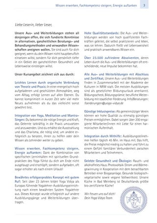 3Wissen erwerben, Fachkompetenz steigern, Energie auftanken
Unsere Aus- und Weiterbildungen stehen all
denjenigen offen, die sich fundierte Kenntnisse
in alternativen, ganzheitlichen Beratungs- und
Behandlungsmethoden und verwandten Wissen-
schaften aneignen wollen. Sie sind auch für dich
geeignet, wenn du dein Wissen nicht hauptberuflich
einsetzen willst, sondern für dich persönlich tiefer
in ein Gebiet der ganzheitlichen Gesundheit und
Lebensweise einsteigen willst.
Unser Kursangebot zeichnet sich aus durch:
Leichtes Lernen durch organische Verbindung
von Theorie und Praxis: In einer energetisch hoch
aufgeladenen und geschützten Atmosphäre, weg
vom Alltag, erfolgt Lernen auf allen Ebenen. Du
kannst komprimiert in kurzer Zeit sehr viel mehr
Neues aufnehmen als du das vielleicht sonst
gewöhnt bist.
Integration von Yoga, Meditation und Mantra-
Singen: Du bekommst die nötige Energie und Kraft,
das Gelernte tatkräftig in die Praxis umzusetzen
und anzuwenden. Und du erhältst die Ausstrahlung
und das Charisma, die nötig sind, um andere er-
folgreich zu beraten, ihnen zu helfen oder dein
Wissen als Lehrender weiter zu geben.
Wissen erwerben, Fachkompetenz steigern,
Energie auftanken: Dank der Kombination von
spezifischen Lerninhalten mit spirituellen Grund-
praktiken des Yoga fühlst du dich am Ende nicht
ausgelaugt und erschöpft, sondern aufgeladen, oft
sogar erholter als nach einem Urlaub!
Bewährtes erfolgserprobtes Konzept mit gutem
Ruf: Seit über 23 Jahren bildet Yoga Vidya als
Europas führende Yogalehrer-Ausbildungseinrich-
tung nach einem bewährten System Yogalehrer
aus. Dieses Konzept wurde erfolgreich auf andere
Ausbildungsgänge und Weiterbildungen über-
tragen.
Hohe Qualitätsstandards: Die Aus- und Weiter-
bildungen werden von hoch qualifizierten Fach-
kräften geleitet, die selbst praktizieren und leben,
was sie lehren. Dadurch fließt viel Lebensweisheit
und praktisch anwendbares Wissen ein.
Über 23.500 zufriedene Absolventen, deren
Leben durch die Aus- und Weiterbildungen oft ent-
scheidende, neue Impulse bekommen hat.
Alle Aus- und Weiterbildungen mit Abschluss
und Zertifikat. Unsere Aus- und Weiterbildungen
finden in Zusammenarbeit mit der Akademie der
Kulturen in NRW statt. Die meisten Ausbildungen
sind als gesetzlicher Bildungsurlaub anerkannt.
Bildungsscheck, Bildungsprämie: berufliche Weiter-
bildung mit staatlicher Förderung. Info/Beratungen:
foerderungen@yoga-vidya.de
Günstige Inklusivpreise: Als gemeinnütziger Verein
können wir hohe Qualität zu einmalig günstigen
Preisen ermöglichen. Dabei sorgen über 200 enga-
gierte Mitarbeiter/innen mit Liebe für einen har-
monischen Aufenthalt.
Integration durch Mithilfe: Ausbildungsteilneh-
mer helfen täglich 45 Min. im Haus mit. Das hilft,
die Preise möglichst niedrig zu halten und führt zu
einem Gefühl familiärer Verbundenheit zwischen
Mitarbeitern und Teilnehmern.
Gelebte Gesundheit und Ökologie: Rauch- und
alkoholfreies Haus. Photovoltaik-Strom und Wärme-
gewinnung in Kooperation mit dem benachbarten
Betreiber einer Biogasanlage. Gesunde biologisch-
vegetarische sowie vegane Vollwertkost. Unsere
Küche in Bad Meinberg ist Deutschlands größte
bio-zertifizierte Küche!
Wir freuen uns auf dich!
Dein Yoga Vidya Team
Liebe Leserin, lieber Leser,
 