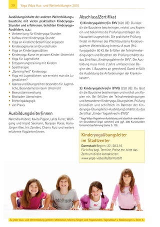 30 Yoga Vidya Aus- und Weiterbildungen 2016
Ausbildungsinhalte der anderen Weiterbildungs-
bausteine mit vielen praktischen Kinderyoga-
Stunden und erfahrenen, beliebten Kinderyoga-
Ausbildern, u.a.:
• Vorbereitung für Kinderyoga-Stunden
• Aufbau einer Kinderyoga-Stunde
• Yoga an kindliche Bedürfnisse anpassen
• Kinderyogakurse an Grundschulen
• Yoga an Kindertagesstätten
• Kinderyoga-Kurse im privaten Kinder-Unterricht
• Yoga für Jugendliche
• Entspannungstraining mit Kindern
• Spieltherapie
• „Dancing Feet“ Kinderyoga
• Yoga mit Jugendlichen: wie erreicht man die Ju-
gendlichen?
• Asanas und Übungsreihen besonders für Jugend-
liche, Besonderheiten beim Unterricht
• Bewusstseinsweckung
• Blockaden überwinden
• Erlebnispädagogik
• viel Praxis
Ausbildungsleiter/innen
Narendra Hübner, Kavita Pippon, Lalita Furrer, Wolf-
gang und Ingrid Seemann, Narayan Poese, Hans-
Jürgen Klee, Iris Zanders, Charry Ruiz und weitere
erfahrene Yogalehrer/innen.
Abschluss/Zertifikat
1) Kinderyogalehrer/in BYV (620 UE): Du lässt
dir die Bausteine bescheinigen, reichst uns Kopien
ein und bekommst die Prüfungsunterlagen als
Hausarbeit zugeschickt. Die praktische Prüfung
findet im Rahmen des Pflichtbausteins Kinderyo-
galehrer Weiterbildung Intensiv A statt (Prü-
fungsgebühr 80 €). Bei Erfüllen der Teilnahmebe-
dingungen und Bestehen der Prüfung erhältst du
das Zertifikat „Kinderyogalehrer/in BYV“. Die Aus-
bildung muss mind. 2 Jahre umfassen (von Be-
ginn des 1. Bausteins an gerechnet). Damit erfülllt
die Ausbildung die Anforderungen der Kranken-
kassen*.
2) Kinderyogalehrer/in BYVG (250 UE): Du lässt
dir die Bausteine bescheinigen und reichst uns Ko-
pien ein. Bei Erfüllen der Teilnahmebedingungen
und bestandener Kinderyoga-Übungsleiter-Prüfung
(mündlich und schriftlich im Rahmen der Kin-
deryoga-Übungsleiter-Ausbildung) erhältst du das
Zertifikat „Kinder Yogalehrer/in BYVG“
*Yoga Vidya Yogalehrer Ausbildung und staatlich-anerkann-
ter Grundberuf (egal welcher) und ggf. 200 Kursstunden
Unterrichtserfahrung (siehe S. 19).
Zu jeder Aus- und Weiterbildung gehören Meditation, Mantra-Singen und Yogastunden. Tagesablauf + Abkürzungen s. Seite 4.
Kinderyogaübungsleiter
im Stadtzenter
Darmstadt Beginn: 27.-28.2.16
Für Infos bzgl. Termine, Preise etc. bitte das
Zentrum direkt kontaktieren:
www.yoga-vidya.de/darmstadt
 