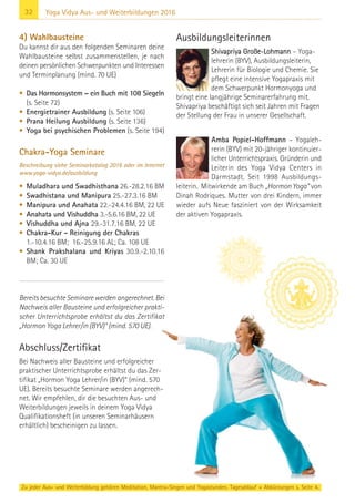 32 Yoga Vidya Aus- und Weiterbildungen 2016
4) Wahlbausteine
Du kannst dir aus den folgenden Seminaren deine
Wahlbausteine selbst zusammenstellen, je nach
deinen persönlichen Schwerpunkten und Interessen
und Terminplanung (mind. 70 UE)
• Das Hormonsystem – ein Buch mit 108 Siegeln
(s. Seite 72)
• Energietrainer Ausbildung (s. Seite 106)
• Prana Heilung Ausbildung (s. Seite 136)
• Yoga bei psychischen Problemen (s. Seite 194)
Chakra-Yoga Seminare
Beschreibung siehe Seminarkatalog 2016 oder im Internet
www.yoga-vidya.de/ausbildung
• Muladhara und Swadhisthana 26.-28.2.16 BM
• Swadhistana und Manipura 25.-27.3.16 BM
• Manipura und Anahata 22.-24.4.16 BM, 22 UE
• Anahata und Vishuddha 3.-5.6.16 BM, 22 UE
• Vishuddha und Ajna 29.-31.7.16 BM, 22 UE
• Chakra-Kur - Reinigung der Chakras
1.-10.4.16 BM; 16.-25.9.16 AL; Ca. 108 UE
• Shank Prakshalana und Kriyas 30.9.-2.10.16
BM; Ca. 30 UE
Bereits besuchte Seminare werden angerechnet. Bei
Nachweis aller Bausteine und erfolgreicher prakti-
scher Unterrichtsprobe erhältst du das Zertifikat
„Hormon Yoga Lehrer/in (BYV)“ (mind. 570 UE).
Abschluss/Zertifikat
Bei Nachweis aller Bausteine und erfolgreicher
praktischer Unterrichtsprobe erhältst du das Zer-
tifikat „Hormon Yoga Lehrer/in (BYV)“ (mind. 570
UE). Bereits besuchte Seminare werden angerech-
net. Wir empfehlen, dir die besuchten Aus- und
Weiterbildungen jeweils in deinem Yoga Vidya
Qualifikationsheft (in unseren Seminarhäusern
erhältlich) bescheinigen zu lassen.
Ausbildungsleiterinnen
Shivapriya Große-Lohmann – Yoga-
lehrerin (BYV), Ausbildungsleiterin,
Lehrerin für Biologie und Chemie. Sie
pflegt eine intensive Yogapraxis mit
dem Schwerpunkt Hormonyoga und
bringt eine langjährige Seminarerfahrung mit.
Shivapriya beschäftigt sich seit Jahren mit Fragen
der Stellung der Frau in unserer Gesellschaft.
Amba Popiel-Hoffmann – Yogaleh-
rerin (BYV) mit 20-jähriger kontinuier-
licher Unterrichtspraxis. Gründerin und
Leiterin des Yoga Vidya Centers in
Darmstadt. Seit 1998 Ausbildungs-
leiterin. Mitwirkende am Buch „Hormon Yoga“ von
Dinah Rodriques. Mutter von drei Kindern, immer
wieder aufs Neue fasziniert von der Wirksamkeit
der aktiven Yogapraxis.
Zu jeder Aus- und Weiterbildung gehören Meditation, Mantra-Singen und Yogastunden. Tagesablauf + Abkürzungen s. Seite 4.
 
