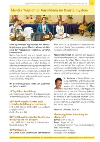 Anmeldeformular s. Seite 43. Info/Anmeldung Tel.: BM 05234/870, WW 02685/80020, NO 04426/9041610, AL 08361/925300
33Yogalehrer Ausbildung | Mantra Yogalehrer Ausbildung im Bausteinsystem
Lerne systematisch Yogastunden mit Mantra-
Begleitung zu geben. Mantras können die Wir-
kung der Yogaübungen verstärken, vertiefen,
harmonisieren.
Mantra-Yogastunden sind sehr beliebt, denn sie
berühren einen tiefen spirituellen Kern in den Teil-
nehmern. Sie schenken neue Energie, harmonisieren
Körper, Geist und Seele und erfüllen den Geist mit
friedvollen, erhebenden Schwingungen. Deine Stimme
ist dabei ein wichtiges Instrument. Lass dich vom
gemeinsamen Singen inspirieren, entdecke dein
musikalisches Potential und schöpfe Mut, die Man-
tras und das Singen wirkungsvoll in deinen eigenen
Yogaunterricht zu integrieren.
Die Bausteinausbildung setzt sich zusammen
aus (mind. 550 UE):
1) Yogalehrer Ausbildung
oder vergleichbare Yogalehrer Grundausbildung als
Teilnahmevoraussetzung + Grundbaustein (400 UE)
2) Pflichtbaustein: Mantra Yoga
Lehrer/in Ausbildung Intensivwoche
27.3.-3.4.16 BM, 23.-31.10.16 BM, SL: Sundaram,
Katyayani Ulbricht
Ca. 80 UE (s. Seite 74)
3) Pflichtbaustein: Mantra-Meditation
Intensivwoche mit Sukadev
1.-6.1.16 BM; 18.-23.9.16 BM, SL: Sukadev Bretz
Ca. 60 UE. (s. Seite 74)
4) Wahlbaustein
Ein Mantra-/Kirtan-/Harmonium-Seminar deiner
Wahl (mind. 20 UE, das entspricht einem Wochen-
endseminar) (siehe Seminarkatalog 2016 bzw.
www.yoga-vidya.de/seminar)
Abschluss/Zertifikat: Bei Nachweis aller Bausteine
und erfolgreicher praktischer Unterrichtsprobe er-
hältst du das Zertifikat „Mantra Yoga Lehrer/in
(BYV)“ (mind. 550 UE). Bereits besuchte Seminare
werden angerechnet. Wir empfehlen, dir die be-
suchten Aus- und Weiterbildungen jeweils in deinem
Yoga Vidya Qualifikationsheft (in unseren Seminar-
häusern erhältlich) bescheinigen zu lassen.
SL: Sundaram — Wenige Musiker kön-
nen die Schönheit und Hingebung der
Mantras so intensiv vermitteln. Insbe-
sondere seine Kombination der Man-
tras mit den Asanas in der Yogastunde
führt Teilnehmer in eine tiefe Erfahrung. So kannst
du von ihm sehr viel lernen, wie du deine Schüler
mit Mantras in der Yogastunde berühren kannst.
Sundaram hat mehrere Mantra-CDs herausgege-
ben. Seine Stimme ist unglaublich rein, so aufrichtig,
dass sie das Herz öffnet.
Katyayani Ulbricht s. Seite 40
Mantrayogalehrer Ausbildung im
Stadtcenter
Bonn: Beginn 8.-10.7.16
Speyer: Beginn 18.3.16
Für Infos bzgl. Terminen, Preise etc. bitte die Center
direkt kontaktieren:
www.yoga-vidya.de/bonn
www.yoga-vidya.de/speyer
Mantra Yogalehrer Ausbildung im Bausteinsystem
 