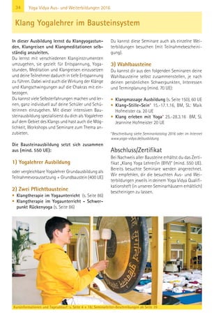 34
Kursinformationen und Tagesablauf: s. Seite 4 + 16; Seminarleiter-Beschreibungen ab Seite 39
Yoga Vidya Aus- und Weiterbildungen 2016
In dieser Ausbildung lernst du Klangyogastun-
den, Klangreisen und Klangmeditationen selb-
ständig anzuleiten.
Du lernst mit verschiedenen Klanginstrumenten
umzugehen, sie gezielt für Entspannung, Yoga-
stunden, Meditation und Klangreisen einzusetzen
und deine Teilnehmer dadurch in tiefe Entspannung
zu führen. Dabei wird auch die Wirkung der Klänge
und Klangschwingungen auf die Chakras mit ein-
bezogen.
Du kannst viele Selbsterfahrungen machen und ler-
nen, ganz individuell auf deine Schüler und Schü-
lerinnen einzugehen. Mit dieser intensiven Bau-
steinausbildung spezialisierst du dich als Yogalehrer
auf dem Gebiet des Klangs und hast auch die Mög-
lichkeit, Workshops und Seminare zum Thema an-
zubieten.
Die Bausteinausbildung setzt sich zusammen
aus (mind. 550 UE):
1) Yogalehrer Ausbildung
oder vergleichbare Yogalehrer Grundausbildung als
Teilnahmevoraussetzung + Grundbaustein (400 UE)
2) Zwei Pflichtbausteine
• Klangtherapie im Yogaunterricht (s. Seite 86)
• Klangtherapie im Yogaunterricht - Schwer-
punkt Rückenyoga (s. Seite 86)
Du kannst diese Seminare auch als einzelne Wei-
terbildungen besuchen (mit Teilnahmebescheini-
gung).
3) Wahlbausteine
Du kannst dir aus den folgenden Seminaren deine
Wahlbausteine selbst zusammenstellen, je nach
deinen persönlichen Schwerpunkten, Interessen
und Terminplanung (mind. 70 UE):
• Klangmassage Ausbildung (s. Seite 150), 60 UE
• Klang-Stille-Sein* 15.-17.1.16, BM, SL: Maik
Hofmeister ca. 20 UE
• Klang erleben mit Yoga* 25.-28.3.16 BM, SL
Jeannine Hofmeister 20 UE
*Beschreibung siehe Seminarkatalog 2016 oder im Internet
www.yoga-vidya.de/ausbildung
Abschluss/Zertifikat
Bei Nachweis aller Bausteine erhältst du das Zerti-
fikat „Klang Yoga Lehrer/in (BYV)“ (mind. 550 UE).
Bereits besuchte Seminare werden angerechnet.
Wir empfehlen, dir die besuchten Aus- und Wei-
terbildungen jeweils in deinem Yoga Vidya Qualifi-
kationsheft (in unseren Seminarhäusern erhältlich)
bescheinigen zu lassen.
Klang Yogalehrer im Bausteinsystem
 