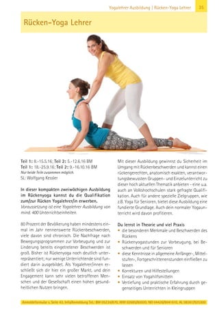 Anmeldeformular s. Seite 43. Info/Anmeldung Tel.: BM 05234/870, WW 02685/80020, NO 04426/9041610, AL 08361/925300
35Yogalehrer Ausbildung | Rücken-Yoga Lehrer
Teil 1: 8.-15.5.16; Teil 2: 5.-12.6.16 BM
Teil 1: 18.-25.9.16; Teil 2: 9.-16.10.16 BM
Nur beide Teile zusammen möglich.
SL: Wolfgang Kessler
In dieser kompakten zweiwöchigen Ausbildung
im Rückenyoga kannst du die Qualifikation
zum/zur Rücken Yogalehrer/in erwerben.
Voraussetzung ist eine Yogalehrer Ausbildung von
mind. 400 Unterrichtseinheiten.
80 Prozent der Bevölkerung haben mindestens ein-
mal im Jahr nennenswerte Rückenbeschwerden,
viele davon sind chronisch. Die Nachfrage nach
Bewegungsprogrammen zur Vorbeugung und zur
Linderung bereits eingetretener Beschwerden ist
groß. Bisher ist Rückenyoga noch deutlich unter-
repräsentiert; nur wenige Unterrichtende sind fun-
diert darin ausgebildet. Als Yogalehrer/innen er-
schließt sich dir hier ein großer Markt, und dein
Engagement kann sehr vielen betroffenen Men-
schen und der Gesellschaft einen hohen gesund-
heitlichen Nutzen bringen.
Mit dieser Ausbildung gewinnst du Sicherheit im
Umgang mit Rückenbeschwerden und kannst einen
rückengerechten, anatomisch exakten, verantwor-
tungsbewussten Gruppen- und Einzelunterricht zu
dieser hoch aktuellen Thematik anbieten - eine u.a.
auch an Volkshochschulen stark gefragte Qualifi-
kation. Auch für andere spezielle Zielgruppen, wie
z.B. Yoga für Senioren, bietet diese Ausbildung eine
fundierte Grundlage. Auch dein normaler Yogaun-
terricht wird davon profitieren.
Du lernst in Theorie und viel Praxis
• die besonderen Merkmale und Beschwerden des
Rückens
• Rückenyogastunden zur Vorbeugung, bei Be-
schwerden und für Senioren
• diese Kenntnisse in allgemeine Anfänger-, Mittel-
stufen-, Fortgeschrittenenstunden einfließen zu
lassen
• Korrekturen und Hilfestellungen
• Einsatz von Yogahilfsmitteln
• Vertiefung und praktische Erfahrung durch ge-
genseitiges Unterrichten in Kleingruppen
Rücken-Yoga Lehrer
 